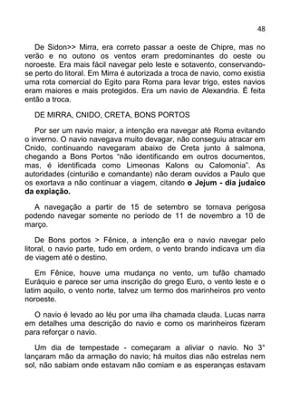 48

   De Sidon>> Mirra, era correto passar a oeste de Chipre, mas no
verão e no outono os ventos eram predominantes do oeste ou
noroeste. Era mais fácil navegar pelo leste e sotavento, conservando-
se perto do litoral. Em Mirra é autorizada a troca de navio, como existia
uma rota comercial do Egito para Roma para levar trigo, estes navios
eram maiores e mais protegidos. Era um navio de Alexandria. É feita
então a troca.

  DE MIRRA, CNIDO, CRETA, BONS PORTOS

   Por ser um navio maior, a intenção era navegar até Roma evitando
o inverno. O navio navegava muito devagar, não conseguiu atracar em
Cnido, continuando navegaram abaixo de Creta junto à salmona,
chegando a Bons Portos “não identificando em outros documentos,
mas, é identificada como Limeonas Kalons ou Calomonia”. As
autoridades (cinturião e comandante) não deram ouvidos a Paulo que
os exortava a não continuar a viagem, citando o Jejum - dia judaico
da expiação.

  A navegação a partir de 15 de setembro se tornava perigosa
podendo navegar somente no período de 11 de novembro a 10 de
março.

    De Bons portos > Fênice, a intenção era o navio navegar pelo
litoral, o navio parte, tudo em ordem, o vento brando indicava um dia
de viagem até o destino.

    Em Fênice, houve uma mudança no vento, um tufão chamado
Euráquio e parece ser uma inscrição do grego Euro, o vento leste e o
latim aquilo, o vento norte, talvez um termo dos marinheiros pro vento
noroeste.

   O navio é levado ao léu por uma ilha chamada clauda. Lucas narra
em detalhes uma descrição do navio e como os marinheiros fizeram
para reforçar o navio.

   Um dia de tempestade - começaram a aliviar o navio. No 3°
lançaram mão da armação do navio; há muitos dias não estrelas nem
sol, não sabiam onde estavam não comiam e as esperanças estavam
 