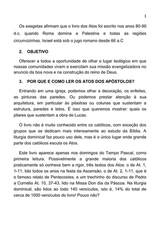 1

  Os exegetas afirmam que o livro dos Atos foi escrito nos anos 80-90
d.c, quando Roma domina a Palestina e todas as regiões
circunvizinhas. Israel está sob o jugo romano desde 66 a.C

  2.   OBJETIVO

  Oferecer a todos a oportunidade de olhar o lugar teológico em que
nossas comunidades vivem e exercitam sua missão evangelizadora no
anuncio da boa nova e na construção do reino de Deus.

  3.   POR QUE E COMO LER OS ATOS DOS APÓSTOLOS?

    Entrando em uma igreja, podemos olhar a decoração, os enfeites,
as pinturas das paredes. Ou podemos prestar atenção à sua
arquitetura, em particular às pilastras ou colunas que sustentam a
estrutura, paredes e tetos. É isso que queremos mostrar: quais os
pilares que sustentam a obra de Lucas.

    O livro não é muito conhecido entre os católicos, com exceção dos
grupos que se dedicam mais intensamente ao estudo da Bíblia. A
liturgia dominical faz pouco uso dele, mas é o único lugar onde grande
parte dos católicos escuta os Atos.

   Este livro aparece apenas nos domingos do Tempo Pascal, como
primeira leitura. Possivelmente a grande maioria dos católicos
praticamente só conhece bem a rigor, três textos dos Atos: o de At. 1,
1-11, lido todos os anos na festa da Ascensão, o de At. 2, 1-11, que é
o famoso relato de Pentecostes, e um trechinho do discurso de Pedro
a Cornélio At. 10, 37-43, lido na Missa Don dia da Páscoa. Na liturgia
dominical, são lidos ao todo 140 versículos, isto é, 14% do total de
cerca de 1000 versículos do livro! Pouco não?
 