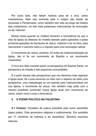 2

   Por outro lado, não      faltam motivos para ler o livro, como
mostraremos. Nele não       somente está a origem das festas da
Ascensão e Pentecostes,    como também tem sido ao longo da história
doa cristianismo, um dos   mais poderosos instrumentos de renovação
ou de “reforma”.

   Muitas vezes quando os cristãos tomaram a consciência de que a
vida da Igreja se afastava do modelo deixado pelos apóstolos e pelas
primeiras gerações de discípulos de Jesus, voltaram a ler os Atos, para
reencontrar o caminho certo e o impulso para uma renovação radical.

   O movimento de Jesus, portanto, foi antes da institucionalização da
Igreja, isto é foi um movimento do Espírito e um movimento
missionário.

   O livro dos Atos constrói assim na perspectiva do Espírito Santo, na
perspectiva da missão e das pequenas comunidades.

   É a partir dessas três perspectivas que nos devemos hoje repensar
a Igreja atual. Se Lucas escreveu os Atos com o objetivo de obter uma
perspectiva, uma metodologia ou um espírito para institucionalizar em
sua época, o movimento de Jesus, nós também hoje pode com o
mesmo propósito confrontar nossa Igreja atual com movimento de
Jesus, assim como Lucas o reconstruiu.

   4.   O PODER POLITICO NA PALESTINA


   4.1 Cinéreo: Conselho de judeus presidido pelo sumo sacerdote
(papa judeu). Este governava religiosa e politicamente. Era assistido
por 71 membros da nobreza e do sacerdócio. Resolvia assuntos
internos.
 