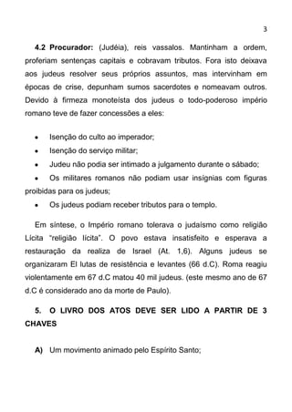3

  4.2 Procurador: (Judéia), reis vassalos. Mantinham a ordem,
proferiam sentenças capitais e cobravam tributos. Fora isto deixava
aos judeus resolver seus próprios assuntos, mas intervinham em
épocas de crise, depunham sumos sacerdotes e nomeavam outros.
Devido à firmeza monoteísta dos judeus o todo-poderoso império
romano teve de fazer concessões a eles:


       Isenção do culto ao imperador;
       Isenção do serviço militar;
       Judeu não podia ser intimado a julgamento durante o sábado;
       Os militares romanos não podiam usar insígnias com figuras
proibidas para os judeus;
       Os judeus podiam receber tributos para o templo.

  Em síntese, o Império romano tolerava o judaísmo como religião
Lícita “religião lícita”. O povo estava insatisfeito e esperava a
restauração da realiza de Israel (At. 1,6). Alguns judeus se
organizaram El lutas de resistência e levantes (66 d.C). Roma reagiu
violentamente em 67 d.C matou 40 mil judeus. (este mesmo ano de 67
d.C é considerado ano da morte de Paulo).

  5.   O LIVRO DOS ATOS DEVE SER LIDO A PARTIR DE 3
CHAVES


  A) Um movimento animado pelo Espírito Santo;
 