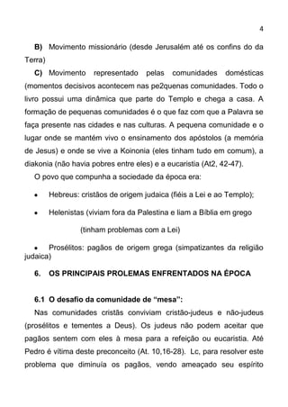 4

  B) Movimento missionário (desde Jerusalém até os confins do da
Terra)
  C) Movimento        representado    pelas   comunidades     domésticas
(momentos decisivos acontecem nas pe2quenas comunidades. Todo o
livro possui uma dinâmica que parte do Templo e chega a casa. A
formação de pequenas comunidades é o que faz com que a Palavra se
faça presente nas cidades e nas culturas. A pequena comunidade e o
lugar onde se mantém vivo o ensinamento dos apóstolos (a memória
de Jesus) e onde se vive a Koinonia (eles tinham tudo em comum), a
diakonia (não havia pobres entre eles) e a eucaristia (At2, 42-47).
  O povo que compunha a sociedade da época era:

         Hebreus: cristãos de origem judaica (fiéis a Lei e ao Templo);

         Helenistas (viviam fora da Palestina e liam a Bíblia em grego

                  (tinham problemas com a Lei)

       Prosélitos: pagãos de origem grega (simpatizantes da religião
judaica)

  6.     OS PRINCIPAIS PROLEMAS ENFRENTADOS NA ÉPOCA


  6.1 O desafio da comunidade de “mesa”:
  Nas comunidades cristãs conviviam cristão-judeus e não-judeus
(prosélitos e tementes a Deus). Os judeus não podem aceitar que
pagãos sentem com eles à mesa para a refeição ou eucaristia. Até
Pedro é vítima deste preconceito (At. 10,16-28). Lc, para resolver este
problema que diminuía os pagãos, vendo ameaçado seu espírito
 