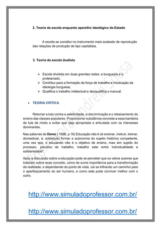 http://www.simuladoprofessor.com.br/
2. Teoria da escola enquanto aparelho ideológico do Estado
A escola se constitui no instrumento mais acabado de reprodução
das relações de produção de tipo capitalista.
3. Teoria da escola dualista
 Escola dividida em duas grandes redes: a burguesia e o
proletariado;
 Contribui para a formação da força de trabalho e inculcação da
ideologia burguesa;
 Qualifica o trabalho intelectual e desqualifica o manual.
 TEORIA CRÍTICA
Retomar a luta contra a seletividade, a discriminação e o rebaixamento do
ensino das classes populares. Proporcionar substância concreta a essa bandeira
de luta de modo a evitar que seja apropriada e articulada com os interesses
dominantes.
Nas palavras de Demo ( 1996, p 16) Educação não é só ensinar, instruir, treinar,
domesticar, é, sobretudo formar a autonomia do sujeito histórico competente,
uma vez que, o educando não é o objetivo de ensino, mas sim sujeito do
processo, parceiro de trabalho, trabalho este entre individualidade e
solidariedade".
Após a discussão sobre a educação pode se perceber que os vários autores que
trataram sobre esse conceito, como de suma importância para a transformação
da realidade, e dependendo do ponto de vista, vai se trilhando um caminho para
o aperfeiçoamento do ser humano, e como este pode conviver melhor com o
outro.
http://www.simuladoprofessor.com.br/
 