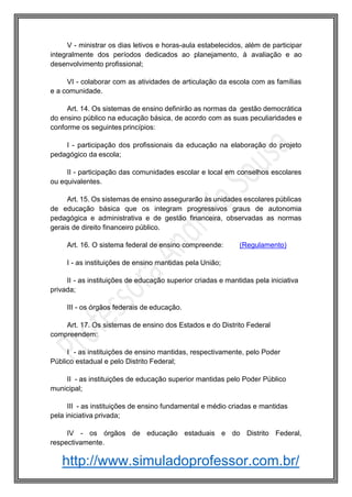 http://www.simuladoprofessor.com.br/
V - ministrar os dias letivos e horas-aula estabelecidos, além de participar
integralmente dos períodos dedicados ao planejamento, à avaliação e ao
desenvolvimento profissional;
VI - colaborar com as atividades de articulação da escola com as famílias
e a comunidade.
Art. 14. Os sistemas de ensino definirão as normas da gestão democrática
do ensino público na educação básica, de acordo com as suas peculiaridades e
conforme os seguintes princípios:
I - participação dos profissionais da educação na elaboração do projeto
pedagógico da escola;
II - participação das comunidades escolar e local em conselhos escolares
ou equivalentes.
Art. 15. Os sistemas de ensino assegurarão às unidades escolares públicas
de educação básica que os integram progressivos graus de autonomia
pedagógica e administrativa e de gestão financeira, observadas as normas
gerais de direito financeiro público.
Art. 16. O sistema federal de ensino compreende: (Regulamento)
I - as instituições de ensino mantidas pela União;
II - as instituições de educação superior criadas e mantidas pela iniciativa
privada;
III - os órgãos federais de educação.
Art. 17. Os sistemas de ensino dos Estados e do Distrito Federal
compreendem:
I - as instituições de ensino mantidas, respectivamente, pelo Poder
Público estadual e pelo Distrito Federal;
II - as instituições de educação superior mantidas pelo Poder Público
municipal;
III - as instituições de ensino fundamental e médio criadas e mantidas
pela iniciativa privada;
IV - os órgãos de educação estaduais e do Distrito Federal,
respectivamente.
 