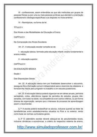 http://www.simuladoprofessor.com.br/
III - confessionais, assim entendidas as que são instituídas por grupos de
pessoas físicas ou por uma ou mais pessoas jurídicas que atendem a orientação
confessional e ideologia específicas e ao disposto no inciso anterior;
IV - filantrópicas, na forma da lei.
TÍTULO V
Dos Níveis e das Modalidades de Educação e Ensino
CAPÍTULO I
Da Composição dos Níveis Escolares
Art. 21. A educação escolar compõe-se de:
I - educação básica, formada pela educação infantil, ensino fundamental e
ensino médio;
II - educação superior.
CAPÍTULO II
DA EDUCAÇÃO BÁSICA
Seção I
Das Disposições Gerais
Art. 22. A educação básica tem por finalidades desenvolver o educando,
assegurar-lhe a formação comum indispensável para o exercício da cidadania e
fornecer-lhe meios para progredir no trabalho e em estudos posteriores.
Art. 23. A educação básica poderá organizar-se em séries anuais, períodos
semestrais, ciclos, alternância regular de períodos de estudos, grupos não-
seriados, com base na idade, na competência e em outros critérios, ou por forma
diversa de organização, sempre que o interesse do processo de aprendizagem
assim o recomendar.
§ 1º A escola poderá reclassificar os alunos, inclusive quando se tratar de
transferências entre estabelecimentos situados no País e no exterior, tendo
como base as normas curriculares gerais.
§ 2º O calendário escolar deverá adequar-se às peculiaridades locais,
inclusive climáticas e econômicas, a critério do respectivo sistema de ensino,
 