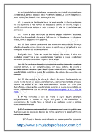 http://www.simuladoprofessor.com.br/
e) obrigatoriedade de estudos de recuperação, de preferência paralelos ao
período letivo, para os casos de baixo rendimento escolar, a serem disciplinados
pelas instituições de ensino em seus regimentos;
VI - o controle de freqüência fica a cargo da escola, conforme o disposto
no seu regimento e nas normas do respectivo sistema de ensino, exigida a
freqüência mínima de setenta e cinco por cento do total de horas letivas para
aprovação;
VII - cabe a cada instituição de ensino expedir históricos escolares,
declarações de conclusão de série e diplomas ou certificados de conclusão de
cursos, com as especificações cabíveis.
Art. 25. Será objetivo permanente das autoridades responsáveis alcançar
relação adequada entre o número de alunos e o professor, a carga horária e as
condições materiais do estabelecimento.
Parágrafo único. Cabe ao respectivo sistema de ensino, à vista das
condições disponíveis e das características regionais e locais, estabelecer
parâmetro para atendimento do disposto neste artigo.
Art. 26. Os currículos do ensino fundamental e médio devem ter uma base
nacional comum, a ser complementada, em cada sistema de ensino e
estabelecimento escolar, por uma parte diversificada, exigida pelas
características regionais e locais da sociedade, da cultura, da economia e da
clientela.
Art. 26. Os currículos da educação infantil, do ensino fundamental e do
ensino médio devem ter base nacional comum, a ser complementada, em cada
sistema de ensino e em cada estabelecimento escolar, por uma parte
diversificada, exigida pelas características regionais e locais da sociedade, da
cultura, da economia e dos educandos. (Redação dada pela Lei nº 12.796, de
2013)
§ 1º Os currículos a que se refere o caput devem abranger,
obrigatoriamente, o estudo da língua portuguesa e da matemática, o
conhecimento do mundo físico e natural e da realidade social e política,
especialmente do Brasil.
§ 2º O ensino da arte constituirá componente curricular obrigatório, nos
diversos níveis da educação básica, de forma a promover o desenvolvimento
cultural dos alunos.
§ 2o
O ensino da arte, especialmente em suas expressões regionais,
 