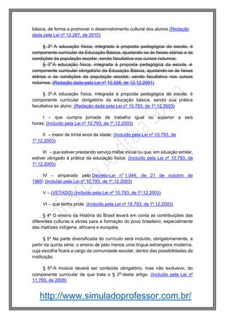 http://www.simuladoprofessor.com.br/
básica, de forma a promover o desenvolvimento cultural dos alunos.(Redação
dada pela Lei nº 12.287, de 2010)
§ 3º A educação física, integrada à proposta pedagógica da escola, é
componente curricular da Educação Básica, ajustando-se às faixas etárias e às
condições da população escolar, sendo facultativa nos cursos noturnos.
§ 3o
A educação física, integrada à proposta pedagógica da escola, é
componente curricular obrigatório da Educação Básica, ajustando-se às faixas
etárias e às condições da população escolar, sendo facultativa nos cursos
noturnos. (Redação dada pela Lei nº 10.328, de 12.12.2001)
§ 3o
A educação física, integrada à proposta pedagógica da escola, é
componente curricular obrigatório da educação básica, sendo sua prática
facultativa ao aluno: (Redação dada pela Lei nº 10.793, de 1º.12.2003)
I – que cumpra jornada de trabalho igual ou superior a seis
horas; (Incluído pela Lei nº 10.793, de 1º.12.2003)
II – maior de trinta anos de idade; (Incluído pela Lei nº 10.793, de
1º.12.2003)
III – que estiver prestando serviço militar inicial ou que, em situação similar,
estiver obrigado à prática da educação física; (Incluído pela Lei nº 10.793, de
1º.12.2003)
IV – amparado pelo Decreto-Lei no
1.044, de 21 de outubro de
1969; (Incluído pela Lei nº 10.793, de 1º.12.2003)
V – (VETADO) (Incluído pela Lei nº 10.793, de 1º.12.2003)
VI – que tenha prole. (Incluído pela Lei nº 10.793, de 1º.12.2003)
§ 4º O ensino da História do Brasil levará em conta as contribuições das
diferentes culturas e etnias para a formação do povo brasileiro, especialmente
das matrizes indígena, africana e européia.
§ 5º Na parte diversificada do currículo será incluído, obrigatoriamente, a
partir da quinta série, o ensino de pelo menos uma língua estrangeira moderna,
cuja escolha ficará a cargo da comunidade escolar, dentro das possibilidades da
instituição.
§ 6o
A música deverá ser conteúdo obrigatório, mas não exclusivo, do
componente curricular de que trata o § 2o
deste artigo. (Incluído pela Lei nº
11.769, de 2008)
 