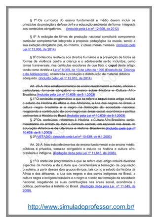 http://www.simuladoprofessor.com.br/
§ 7o
Os currículos do ensino fundamental e médio devem incluir os
princípios da proteção e defesa civil e a educação ambiental de forma integrada
aos conteúdos obrigatórios. (Incluído pela Lei nº 12.608, de 2012)
§ 8º A exibição de filmes de produção nacional constituirá componente
curricular complementar integrado à proposta pedagógica da escola, sendo a
sua exibição obrigatória por, no mínimo, 2 (duas) horas mensais. (Incluído pela
Lei nº 13.006, de 2014)
§ 9o
Conteúdos relativos aos direitos humanos e à prevenção de todas as
formas de violência contra a criança e o adolescente serão incluídos, como
temas transversais, nos currículos escolares de que trata o caput deste artigo,
tendo como diretriz a Lei no
8.069, de 13 de julho de 1990 (Estatuto da Criança
e do Adolescente), observada a produção e distribuição de material didático
adequado. (Incluído pela Lei nº 13.010, de 2014)
Art. 26-A. Nos estabelecimentos de ensino fundamental e médio, oficiais e
particulares, torna-se obrigatório o ensino sobre História e Cultura Afro-
Brasileira.(Incluído pela Lei nº 10.639, de 9.1.2003)
§ 1o
O conteúdo programático a que se refere o caput deste artigo incluirá
o estudo da História da África e dos Africanos, a luta dos negros no Brasil, a
cultura negra brasileira e o negro na formação da sociedade nacional,
resgatando a contribuição do povo negro nas áreas social, econômica e política
pertinentes à História do Brasil.(Incluído pela Lei nº 10.639, de 9.1.2003)
§ 2o
Os conteúdos referentes à História e Cultura Afro-Brasileira serão
ministrados no âmbito de todo o currículo escolar, em especial nas áreas de
Educação Artística e de Literatura e História Brasileiras.(Incluído pela Lei nº
10.639, de 9.1.2003)
§ 3o
(VETADO) (Incluído pela Lei nº 10.639, de 9.1.2003)
Art. 26-A. Nos estabelecimentos de ensino fundamental e de ensino médio,
públicos e privados, torna-se obrigatório o estudo da história e cultura afro-
brasileira e indígena. (Redação dada pela Lei nº 11.645, de 2008).
§ 1o
O conteúdo programático a que se refere este artigo incluirá diversos
aspectos da história e da cultura que caracterizam a formação da população
brasileira, a partir desses dois grupos étnicos, tais como o estudo da história da
África e dos africanos, a luta dos negros e dos povos indígenas no Brasil, a
cultura negra e indígena brasileira e o negro e o índio na formação da sociedade
nacional, resgatando as suas contribuições nas áreas social, econômica e
política, pertinentes à história do Brasil. (Redação dada pela Lei nº 11.645, de
2008).
 