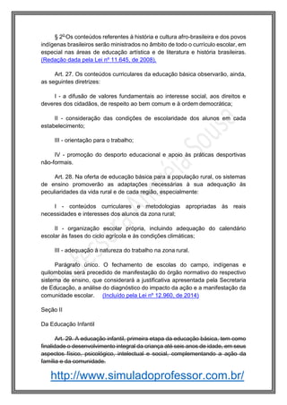 http://www.simuladoprofessor.com.br/
§ 2o
Os conteúdos referentes à história e cultura afro-brasileira e dos povos
indígenas brasileiros serão ministrados no âmbito de todo o currículo escolar, em
especial nas áreas de educação artística e de literatura e história brasileiras.
(Redação dada pela Lei nº 11.645, de 2008).
Art. 27. Os conteúdos curriculares da educação básica observarão, ainda,
as seguintes diretrizes:
I - a difusão de valores fundamentais ao interesse social, aos direitos e
deveres dos cidadãos, de respeito ao bem comum e à ordem democrática;
II - consideração das condições de escolaridade dos alunos em cada
estabelecimento;
III - orientação para o trabalho;
IV - promoção do desporto educacional e apoio às práticas desportivas
não-formais.
Art. 28. Na oferta de educação básica para a população rural, os sistemas
de ensino promoverão as adaptações necessárias à sua adequação às
peculiaridades da vida rural e de cada região, especialmente:
I - conteúdos curriculares e metodologias apropriadas às reais
necessidades e interesses dos alunos da zona rural;
II - organização escolar própria, incluindo adequação do calendário
escolar às fases do ciclo agrícola e às condições climáticas;
III - adequação à natureza do trabalho na zona rural.
Parágrafo único. O fechamento de escolas do campo, indígenas e
quilombolas será precedido de manifestação do órgão normativo do respectivo
sistema de ensino, que considerará a justificativa apresentada pela Secretaria
de Educação, a análise do diagnóstico do impacto da ação e a manifestação da
comunidade escolar. (Incluído pela Lei nº 12.960, de 2014)
Seção II
Da Educação Infantil
Art. 29. A educação infantil, primeira etapa da educação básica, tem como
finalidade o desenvolvimento integral da criança até seis anos de idade, em seus
aspectos físico, psicológico, intelectual e social, complementando a ação da
família e da comunidade.
 