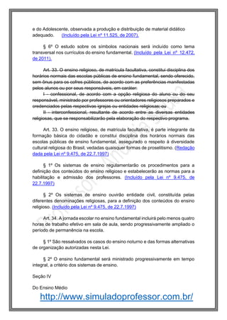 http://www.simuladoprofessor.com.br/
e do Adolescente, observada a produção e distribuição de material didático
adequado. (Incluído pela Lei nº 11.525, de 2007).
§ 6º O estudo sobre os símbolos nacionais será incluído como tema
transversal nos currículos do ensino fundamental. (Incluído pela Lei nº 12.472,
de 2011).
Art. 33. O ensino religioso, de matrícula facultativa, constitui disciplina dos
horários normais das escolas públicas de ensino fundamental, sendo oferecido,
sem ônus para os cofres públicos, de acordo com as preferências manifestadas
pelos alunos ou por seus responsáveis, em caráter:
I - confessional, de acordo com a opção religiosa do aluno ou do seu
responsável, ministrado por professores ou orientadores religiosos preparados e
credenciados pelas respectivas igrejas ou entidades religiosas; ou
II - interconfessional, resultante de acordo entre as diversas entidades
religiosas, que se responsabilizarão pela elaboração do respectivo programa.
Art. 33. O ensino religioso, de matrícula facultativa, é parte integrante da
formação básica do cidadão e constitui disciplina dos horários normais das
escolas públicas de ensino fundamental, assegurado o respeito à diversidade
cultural religiosa do Brasil, vedadas quaisquer formas de proselitismo. (Redação
dada pela Lei nº 9.475, de 22.7.1997)
§ 1º Os sistemas de ensino regulamentarão os procedimentos para a
definição dos conteúdos do ensino religioso e estabelecerão as normas para a
habilitação e admissão dos professores. (Incluído pela Lei nº 9.475, de
22.7.1997)
§ 2º Os sistemas de ensino ouvirão entidade civil, constituída pelas
diferentes denominações religiosas, para a definição dos conteúdos do ensino
religioso. (Incluído pela Lei nº 9.475, de 22.7.1997)
Art. 34. A jornada escolar no ensino fundamental incluirá pelo menos quatro
horas de trabalho efetivo em sala de aula, sendo progressivamente ampliado o
período de permanência na escola.
§ 1º São ressalvados os casos do ensino noturno e das formas alternativas
de organização autorizadas nesta Lei.
§ 2º O ensino fundamental será ministrado progressivamente em tempo
integral, a critério dos sistemas de ensino.
Seção IV
Do Ensino Médio
 