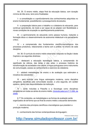 http://www.simuladoprofessor.com.br/
Art. 35. O ensino médio, etapa final da educação básica, com duração
mínima de três anos, terá como finalidades:
I - a consolidação e o aprofundamento dos conhecimentos adquiridos no
ensino fundamental, possibilitando o prosseguimento de estudos;
II - a preparação básica para o trabalho e a cidadania do educando, para
continuar aprendendo, de modo a ser capaz de se adaptar com flexibilidade a
novas condições de ocupação ou aperfeiçoamento posteriores;
III - o aprimoramento do educando como pessoa humana, incluindo a
formação ética e o desenvolvimento da autonomia intelectual e do pensamento
crítico;
IV - a compreensão dos fundamentos científico-tecnológicos dos
processos produtivos, relacionando a teoria com a prática, no ensino de cada
disciplina.
Art. 36. O currículo do ensino médio observará o disposto na Seção I deste
Capítulo e as seguintes diretrizes:
I - destacará a educação tecnológica básica, a compreensão do
significado da ciência, das letras e das artes; o processo histórico de
transformação da sociedade e da cultura; a língua portuguesa como instrumento
de comunicação, acesso ao conhecimento e exercício da cidadania;
II - adotará metodologias de ensino e de avaliação que estimulem a
iniciativa dos estudantes;
III - será incluída uma língua estrangeira moderna, como disciplina
obrigatória, escolhida pela comunidade escolar, e uma segunda, em caráter
optativo, dentro das disponibilidades da instituição.
IV – serão incluídas a Filosofia e a Sociologia como disciplinas
obrigatórias em todas as séries do ensino médio. (Incluído pela Lei nº 11.684, de
2008)
§ 1º Os conteúdos, as metodologias e as formas de avaliação serão
organizados de tal forma que ao final do ensino médio o educando demonstre:
I - domínio dos princípios científicos e tecnológicos que presidem a
produção moderna;
II - conhecimento das formas contemporâneas de linguagem;
Professora Andréia Sousa
 