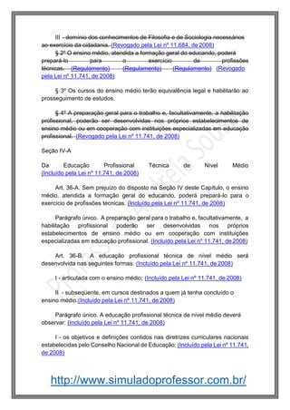 http://www.simuladoprofessor.com.br/
III - domínio dos conhecimentos de Filosofia e de Sociologia necessários
ao exercício da cidadania. (Revogado pela Lei nº 11.684, de 2008)
§ 2º O ensino médio, atendida a formação geral do educando, poderá
prepará-lo para o exercício de profissões
técnicas. (Regulamento) (Regulamento) (Regulamento) (Revogado
pela Lei nº 11.741, de 2008)
§ 3º Os cursos do ensino médio terão equivalência legal e habilitarão ao
prosseguimento de estudos.
§ 4º A preparação geral para o trabalho e, facultativamente, a habilitação
profissional, poderão ser desenvolvidas nos próprios estabelecimentos de
ensino médio ou em cooperação com instituições especializadas em educação
profissional. (Revogado pela Lei nº 11.741, de 2008)
Seção IV-A
Da Educação Profissional Técnica de Nível Médio
(Incluído pela Lei nº 11.741, de 2008)
Art. 36-A. Sem prejuízo do disposto na Seção IV deste Capítulo, o ensino
médio, atendida a formação geral do educando, poderá prepará-lo para o
exercício de profissões técnicas. (Incluído pela Lei nº 11.741, de 2008)
Parágrafo único. A preparação geral para o trabalho e, facultativamente, a
habilitação profissional poderão ser desenvolvidas nos próprios
estabelecimentos de ensino médio ou em cooperação com instituições
especializadas em educação profissional. (Incluído pela Lei nº 11.741, de 2008)
Art. 36-B. A educação profissional técnica de nível médio será
desenvolvida nas seguintes formas: (Incluído pela Lei nº 11.741, de 2008)
I - articulada com o ensino médio; (Incluído pela Lei nº 11.741, de 2008)
II - subseqüente, em cursos destinados a quem já tenha concluído o
ensino médio.(Incluído pela Lei nº 11.741, de 2008)
Parágrafo único. A educação profissional técnica de nível médio deverá
observar: (Incluído pela Lei nº 11.741, de 2008)
I - os objetivos e definições contidos nas diretrizes curriculares nacionais
estabelecidas pelo Conselho Nacional de Educação; (Incluído pela Lei nº 11.741,
de 2008)
 