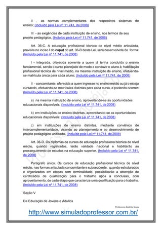 http://www.simuladoprofessor.com.br/
II - as normas complementares dos respectivos sistemas de
ensino; (Incluído pela Lei nº 11.741, de 2008)
III - as exigências de cada instituição de ensino, nos termos de seu
projeto pedagógico. (Incluído pela Lei nº 11.741, de 2008)
Art. 36-C. A educação profissional técnica de nível médio articulada,
prevista no inciso I do caput do art. 36-B desta Lei, será desenvolvida de forma:
(Incluído pela Lei nº 11.741, de 2008)
I - integrada, oferecida somente a quem já tenha concluído o ensino
fundamental, sendo o curso planejado de modo a conduzir o aluno à habilitação
profissional técnica de nível médio, na mesma instituição de ensino, efetuando-
se matrícula única para cada aluno; (Incluído pela Lei nº 11.741, de 2008)
II - concomitante, oferecida a quem ingresse no ensino médio ou já o esteja
cursando, efetuando-se matrículas distintas para cada curso, e podendo ocorrer:
(Incluído pela Lei nº 11.741, de 2008)
a) na mesma instituição de ensino, aproveitando-se as oportunidades
educacionais disponíveis; (Incluído pela Lei nº 11.741, de 2008)
b) em instituições de ensino distintas, aproveitando-se as oportunidades
educacionais disponíveis; (Incluído pela Lei nº 11.741, de 2008)
c) em instituições de ensino distintas, mediante convênios de
intercomplementaridade, visando ao planejamento e ao desenvolvimento de
projeto pedagógico unificado. (Incluído pela Lei nº 11.741, de 2008)
Art. 36-D. Os diplomas de cursos de educação profissional técnica de nível
médio, quando registrados, terão validade nacional e habilitarão ao
prosseguimento de estudos na educação superior. (Incluído pela Lei nº 11.741,
de 2008)
Parágrafo único. Os cursos de educação profissional técnica de nível
médio, nas formas articulada concomitante e subseqüente, quando estruturados
e organizados em etapas com terminalidade, possibilitarão a obtenção de
certificados de qualificação para o trabalho após a conclusão, com
aproveitamento, de cada etapa que caracterize uma qualificação para o trabalho.
(Incluído pela Lei nº 11.741, de 2008)
Seção V
Da Educação de Jovens e Adultos
Professora Andréia Sousa
 
