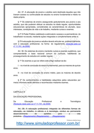http://www.simuladoprofessor.com.br/
Art. 37. A educação de jovens e adultos será destinada àqueles que não
tiveram acesso ou continuidade de estudos no ensino fundamental e médio na
idade própria.
§ 1º Os sistemas de ensino assegurarão gratuitamente aos jovens e aos
adultos, que não puderam efetuar os estudos na idade regular, oportunidades
educacionais apropriadas, consideradas as características do alunado, seus
interesses, condições de vida e de trabalho, mediante cursos e exames.
§ 2º O Poder Público viabilizará e estimulará o acesso e a permanência do
trabalhador na escola, mediante ações integradas e complementares entre si.
§ 3o
A educação de jovens e adultos deverá articular-se, preferencialmente,
com a educação profissional, na forma do regulamento. (Incluído pela Lei
nº 11.741, de 2008)
Art. 38. Os sistemas de ensino manterão cursos e exames supletivos, que
compreenderão a base nacional comum do currículo, habilitando ao
prosseguimento de estudos em caráter regular.
§ 1º Os exames a que se refere este artigo realizar-se-ão:
I - no nível de conclusão do ensino fundamental, para os maiores de quinze
anos;
II - no nível de conclusão do ensino médio, para os maiores de dezoito
anos.
§ 2º Os conhecimentos e habilidades adquiridos pelos educandos por
meios informais serão aferidos e reconhecidos mediante exames.
CAPÍTULO III
DA EDUCAÇÃO PROFISSIONAL
Da Educação Profissional e Tecnológica
(Redação dada pela Lei nº 11.741, de 2008)
Art. 39. A educação profissional, integrada às diferentes formas de
educação, ao trabalho, à ciência e à tecnologia, conduz ao permanente
desenvolvimento de aptidões para a vida
produtiva. (Regulamento) (Regulamento) (Regulamento)
Professora Andréia Sousa
 