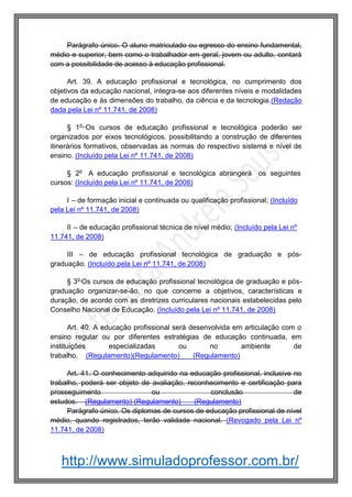 http://www.simuladoprofessor.com.br/
Parágrafo único. O aluno matriculado ou egresso do ensino fundamental,
médio e superior, bem como o trabalhador em geral, jovem ou adulto, contará
com a possibilidade de acesso à educação profissional.
Art. 39. A educação profissional e tecnológica, no cumprimento dos
objetivos da educação nacional, integra-se aos diferentes níveis e modalidades
de educação e às dimensões do trabalho, da ciência e da tecnologia.(Redação
dada pela Lei nº 11.741, de 2008)
§ 1o
Os cursos de educação profissional e tecnológica poderão ser
organizados por eixos tecnológicos, possibilitando a construção de diferentes
itinerários formativos, observadas as normas do respectivo sistema e nível de
ensino. (Incluído pela Lei nº 11.741, de 2008)
§ 2o
A educação profissional e tecnológica abrangerá os seguintes
cursos: (Incluído pela Lei nº 11.741, de 2008)
I – de formação inicial e continuada ou qualificação profissional; (Incluído
pela Lei nº 11.741, de 2008)
II – de educação profissional técnica de nível médio; (Incluído pela Lei nº
11.741, de 2008)
III – de educação profissional tecnológica de graduação e pós-
graduação. (Incluído pela Lei nº 11.741, de 2008)
§ 3o
Os cursos de educação profissional tecnológica de graduação e pós-
graduação organizar-se-ão, no que concerne a objetivos, características e
duração, de acordo com as diretrizes curriculares nacionais estabelecidas pelo
Conselho Nacional de Educação. (Incluído pela Lei nº 11.741, de 2008)
Art. 40. A educação profissional será desenvolvida em articulação com o
ensino regular ou por diferentes estratégias de educação continuada, em
instituições especializadas ou no ambiente de
trabalho. (Regulamento)(Regulamento) (Regulamento)
Art. 41. O conhecimento adquirido na educação profissional, inclusive no
trabalho, poderá ser objeto de avaliação, reconhecimento e certificação para
prosseguimento ou conclusão de
estudos. (Regulamento) (Regulamento) (Regulamento)
Parágrafo único. Os diplomas de cursos de educação profissional de nível
médio, quando registrados, terão validade nacional. (Revogado pela Lei nº
11.741, de 2008)
 