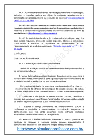 http://www.simuladoprofessor.com.br/
Art. 41. O conhecimento adquirido na educação profissional e tecnológica,
inclusive no trabalho, poderá ser objeto de avaliação, reconhecimento e
certificação para prosseguimento ou conclusão de estudos.(Redação dada pela
Lei nº 11.741, de 2008)
Art. 42. As escolas técnicas e profissionais, além dos seus cursos
regulares, oferecerão cursos especiais, abertos à comunidade, condicionada a
matrícula à capacidade de aproveitamento e não necessariamente ao nível de
escolaridade. (Regulamento) (Regulamento)
Art. 42. As instituições de educação profissional e tecnológica, além dos
seus cursos regulares, oferecerão cursos especiais, abertos à comunidade,
condicionada a matrícula à capacidade de aproveitamento e não
necessariamente ao nível de escolaridade. (Redação dada pela Lei nº 11.741,
de 2008)
CAPÍTULO IV
DA EDUCAÇÃO SUPERIOR
Art. 43. A educação superior tem por finalidade:
I - estimular a criação cultural e o desenvolvimento do espírito científico e
do pensamento reflexivo;
II - formar diplomados nas diferentes áreas de conhecimento, aptos para a
inserção em setores profissionais e para a participação no desenvolvimento da
sociedade brasileira, e colaborar na sua formação contínua;
III - incentivar o trabalho de pesquisa e investigação científica, visando o
desenvolvimento da ciência e da tecnologia e da criação e difusão da cultura,
e, desse modo, desenvolver o entendimento do homem e do meio em que vive;
IV - promover a divulgação de conhecimentos culturais, científicos e
técnicos que constituem patrimônio da humanidade e comunicar o saber através
do ensino, de publicações ou de outras formas de comunicação;
V - suscitar o desejo permanente de aperfeiçoamento cultural e
profissional e possibilitar a correspondente concretização, integrando os
conhecimentos que vão sendo adquiridos numa estrutura intelectual
sistematizadora do conhecimento de cada geração;
VI - estimular o conhecimento dos problemas do mundo presente, em
particular os nacionais e regionais, prestar serviços especializados à
comunidade e estabelecer com esta uma relação de reciprocidade;
 