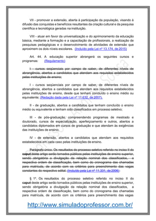 http://www.simuladoprofessor.com.br/
VII - promover a extensão, aberta à participação da população, visando à
difusão das conquistas e benefícios resultantes da criação cultural e da pesquisa
científica e tecnológica geradas na instituição.
VIII - atuar em favor da universalização e do aprimoramento da educação
básica, mediante a formação e a capacitação de profissionais, a realização de
pesquisas pedagógicas e o desenvolvimento de atividades de extensão que
aproximem os dois níveis escolares. (Incluído pela Lei nº 13.174, de 2015)
Art. 44. A educação superior abrangerá os seguintes cursos e
programas: (Regulamento)
I - cursos seqüenciais por campo de saber, de diferentes níveis de
abrangência, abertos a candidatos que atendam aos requisitos estabelecidos
pelas instituições de ensino;
I - cursos seqüenciais por campo de saber, de diferentes níveis de
abrangência, abertos a candidatos que atendam aos requisitos estabelecidos
pelas instituições de ensino, desde que tenham concluído o ensino médio ou
equivalente; (Redação dada pela Lei nº 11.632, de 2007).
II - de graduação, abertos a candidatos que tenham concluído o ensino
médio ou equivalente e tenham sido classificados em processo seletivo;
III - de pós-graduação, compreendendo programas de mestrado e
doutorado, cursos de especialização, aperfeiçoamento e outros, abertos a
candidatos diplomados em cursos de graduação e que atendam às exigências
das instituições de ensino;
IV - de extensão, abertos a candidatos que atendam aos requisitos
estabelecidos em cada caso pelas instituições de ensino.
Parágrafo único. Os resultados do processo seletivo referido no inciso II do
caput deste artigo serão tornados públicos pelas instituições de ensino superior,
sendo obrigatória a divulgação da relação nominal dos classificados, a
respectiva ordem de classificação, bem como do cronograma das chamadas
para matrícula, de acordo com os critérios para preenchimento das vagas
constantes do respectivo edital. (Incluído pela Lei nº 11.331, de 2006)
§ 1º. Os resultados do processo seletivo referido no inciso II do
caput deste artigo serão tornados públicos pelas instituições de ensino superior,
sendo obrigatória a divulgação da relação nominal dos classificados, a
respectiva ordem de classificação, bem como do cronograma das chamadas
para matrícula, de acordo com os critérios para preenchimento das vagas
 