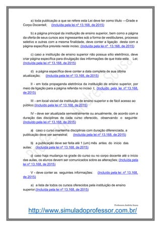 http://www.simuladoprofessor.com.br/
a) toda publicação a que se refere esta Lei deve ter como título ―Grade e
Corpo Docente‖; (Incluída pela lei nº 13.168, de 2015)
b) a página principal da instituição de ensino superior, bem como a página
da oferta de seus cursos aos ingressantes sob a forma de vestibulares, processo
seletivo e outras com a mesma finalidade, deve conter a ligação desta com a
página específica prevista neste inciso; (Incluída pela lei nº 13.168, de 2015)
c) caso a instituição de ensino superior não possua sítio eletrônico, deve
criar página específica para divulgação das informações de que trata esta Lei;
(Incluída pela lei nº 13.168, de 2015)
d) a página específica deve conter a data completa de sua última
atualização; (Incluída pela lei nº 13.168, de 2015)
II - em toda propaganda eletrônica da instituição de ensino superior, por
meio de ligação para a página referida no inciso I; (Incluído pela lei nº 13.168,
de 2015)
III - em local visível da instituição de ensino superior e de fácil acesso ao
público;(Incluído pela lei nº 13.168, de 2015)
IV - deve ser atualizada semestralmente ou anualmente, de acordo com a
duração das disciplinas de cada curso oferecido, observando o seguinte:
(Incluído pela lei nº 13.168, de 2015)
a) caso o curso mantenha disciplinas com duração diferenciada, a
publicação deve ser semestral; (Incluída pela lei nº 13.168, de 2015)
b) a publicação deve ser feita até 1 (um) mês antes do início das
aulas; (Incluída pela lei nº 13.168, de 2015)
c) caso haja mudança na grade do curso ou no corpo docente até o início
das aulas, os alunos devem ser comunicados sobre as alterações; (Incluída pela
lei nº 13.168, de 2015)
V - deve conter as seguintes informações: (Incluído pela lei nº 13.168,
de 2015)
a) a lista de todos os cursos oferecidos pela instituição de ensino
superior;(Incluída pela lei nº 13.168, de 2015)
Professora Andréia Sousa
 