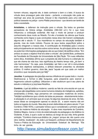 http://www.simuladoprofessor.com.br/
homem virtuoso, segundo ele, é dado conhecer o bem e o belo. A busca da
virtude deve prosseguir pela vida inteira - portanto, a educação não pode se
restringir aos anos de juventude. Educar é tão importante para uma ordem
política baseada na justiça - como Platão preconizava - que deveria ser tarefa de
toda a sociedade.
Aristóteles, o defensor da instrução para a virtude. De todos os grandes
pensadores da Grécia antiga, Aristóteles (384-322 a.C.) foi o que mais
influenciou a civilização ocidental. Até hoje o modo de pensar e produzir
conhecimento deve muito ao filósofo. Foi ele o fundador da ciência que ficaria
conhecida como lógica e suas conclusões nessa área não tiveram contestação
alguma até o século 17. Sua importância no campo da educação também é
grande, mas de modo indireto. Poucos de seus textos específicos sobre o
assunto chegaram a nossos dias. A contribuição de Aristóteles para o ensino
está principalmente em escritos sobre outros temas. As principais obras de onde
se pode tirar informações pedagógicas são as que tratam de política e ética. "Em
ambos os casos o objetivo final era obter a virtude", diz Carlota Boto, professora
da Faculdade de Educação da Universidade de São Paulo. "Em suas reflexões
sobre ética, Aristóteles afirma que o propósito da vida humana é a obtenção do
que ele chama de vida boa. Isso significava ao mesmo tempo vida ‗do bem‘ e
vida harmoniosa." Ou seja, para Aristóteles, ser feliz e ser útil à comunidade
eram dois objetivos sobrepostos, e ambos estavam presentes na atividade
pública. O melhor governo, dizia ele, seria "aquele em que cada um melhor
encontra o que necessita para ser feliz"
Jesuítas: A pedagogia dos jesuítas exerceu influência em quase todo o mundo.
Destinava-se a formar a elite burguesa, para prepará-la para exercer a
hegemonia cultural e política. Utilizavam o ratio studiorum que é seu plano de
estudo e métodos e a sua base filosófica.
Comênio, o pai da didática moderna: usando se fala de uma escola em que as
crianças são respeitadas como seres humanos dotados de inteligência, aptidões,
sentimentos e limites, logo pensamos em concepções modernas de ensino.
Também acreditamos que o direito de todas as pessoas - absolutamente todas -
à educação é um princípio que só surgiu há algumas dezenas de anos. De fato,
essas ideias se consagraram apenas no século 20, e assim mesmo não em
todos os lugares do mundo. Mas elas já eram defendidas em pleno século 17 por
Comênio (1592-1670), o pensador tcheco que é considerado o primeiro grande
nome da moderna história da educação. A obra mais importante de Comênio,
Didática Magna, marca o início da sistematização da pedagogia e da didática no
Ocidente. A obra, à qual o autor se dedicou ao longo de sua vida, tinha grande
ambição. "Comênio chama sua didática de ‗magna‘ porque ele não queria uma
obra restrita, localizada", diz João Luiz Gasparin, professor do Departamento de
Teoria e Prática da Educação da Universidade Estadual de Maringá. "Ela
tinha de ser grande,
 
