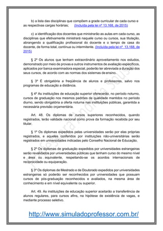 http://www.simuladoprofessor.com.br/
b) a lista das disciplinas que compõem a grade curricular de cada curso e
as respectivas cargas horárias; (Incluída pela lei nº 13.168, de 2015)
c) a identificação dos docentes que ministrarão as aulas em cada curso, as
disciplinas que efetivamente ministrará naquele curso ou cursos, sua titulação,
abrangendo a qualificação profissional do docente e o tempo de casa do
docente, de forma total, contínua ou intermitente. (Incluída pela lei nº 13.168, de
2015)
§ 2º Os alunos que tenham extraordinário aproveitamento nos estudos,
demonstrado por meio de provas e outros instrumentos de avaliação específicos,
aplicados por banca examinadora especial, poderão ter abreviada a duração dos
seus cursos, de acordo com as normas dos sistemas de ensino.
§ 3º É obrigatória a freqüência de alunos e professores, salvo nos
programas de educação a distância.
§ 4º As instituições de educação superior oferecerão, no período noturno,
cursos de graduação nos mesmos padrões de qualidade mantidos no período
diurno, sendo obrigatória a oferta noturna nas instituições públicas, garantida a
necessária previsão orçamentária.
Art. 48. Os diplomas de cursos superiores reconhecidos, quando
registrados, terão validade nacional como prova da formação recebida por seu
titular.
§ 1º Os diplomas expedidos pelas universidades serão por elas próprias
registrados, e aqueles conferidos por instituições não-universitárias serão
registrados em universidades indicadas pelo Conselho Nacional de Educação.
§ 2º Os diplomas de graduação expedidos por universidades estrangeiras
serão revalidados por universidades públicas que tenham curso do mesmo nível
e área ou equivalente, respeitando-se os acordos internacionais de
reciprocidade ou equiparação.
§ 3º Os diplomas de Mestrado e de Doutorado expedidos por universidades
estrangeiras só poderão ser reconhecidos por universidades que possuam
cursos de pós-graduação reconhecidos e avaliados, na mesma área de
conhecimento e em nível equivalente ou superior.
Art. 49. As instituições de educação superior aceitarão a transferência de
alunos regulares, para cursos afins, na hipótese de existência de vagas, e
mediante processo seletivo.
 