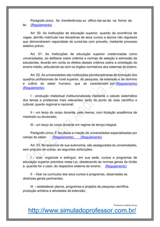 http://www.simuladoprofessor.com.br/
Parágrafo único. As transferências ex officio dar-se-ão na forma da
lei. (Regulamento)
Art. 50. As instituições de educação superior, quando da ocorrência de
vagas, abrirão matrícula nas disciplinas de seus cursos a alunos não regulares
que demonstrarem capacidade de cursá-las com proveito, mediante processo
seletivo prévio.
Art. 51. As instituições de educação superior credenciadas como
universidades, ao deliberar sobre critérios e normas de seleção e admissão de
estudantes, levarão em conta os efeitos desses critérios sobre a orientação do
ensino médio, articulando-se com os órgãos normativos dos sistemas de ensino.
Art. 52. As universidades são instituições pluridisciplinares de formação dos
quadros profissionais de nível superior, de pesquisa, de extensão e de domínio
e cultivo do saber humano, que se caracterizam por:(Regulamento)
(Regulamento)
I - produção intelectual institucionalizada mediante o estudo sistemático
dos temas e problemas mais relevantes, tanto do ponto de vista científico e
cultural, quanto regional e nacional;
II - um terço do corpo docente, pelo menos, com titulação acadêmica de
mestrado ou doutorado;
III - um terço do corpo docente em regime de tempo integral.
Parágrafo único. É facultada a criação de universidades especializadas por
campo do saber. (Regulamento) (Regulamento)
Art. 53. No exercício de sua autonomia, são asseguradas às universidades,
sem prejuízo de outras, as seguintes atribuições:
I - criar, organizar e extinguir, em sua sede, cursos e programas de
educação superior previstos nesta Lei, obedecendo às normas gerais da União
e, quando for o caso, do respectivo sistema de ensino; (Regulamento)
II - fixar os currículos dos seus cursos e programas, observadas as
diretrizes gerais pertinentes;
III - estabelecer planos, programas e projetos de pesquisa científica,
produção artística e atividades de extensão;
Professora Andréia Sousa
 