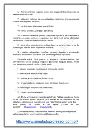 http://www.simuladoprofessor.com.br/
IV - fixar o número de vagas de acordo com a capacidade institucional e as
exigências do seu meio;
V - elaborar e reformar os seus estatutos e regimentos em consonância
com as normas gerais atinentes;
VI - conferir graus, diplomas e outros títulos;
VII - firmar contratos, acordos e convênios;
VIII - aprovar e executar planos, programas e projetos de investimentos
referentes a obras, serviços e aquisições em geral, bem como administrar
rendimentos conforme dispositivos institucionais;
IX - administrar os rendimentos e deles dispor na forma prevista no ato de
constituição, nas leis e nos respectivos estatutos;
X - receber subvenções, doações, heranças, legados e cooperação
financeira resultante de convênios com entidades públicas e privadas.
Parágrafo único. Para garantir a autonomia didático-científica das
universidades, caberá aos seus colegiados de ensino e pesquisa decidir, dentro
dos recursos orçamentários disponíveis, sobre:
I - criação, expansão, modificação e extinção de cursos;
II - ampliação e diminuição de vagas;
III - elaboração da programação dos cursos;
IV - programação das pesquisas e das atividades de extensão;
V - contratação e dispensa de professores;
VI - planos de carreira docente.
Art. 54. As universidades mantidas pelo Poder Público gozarão, na forma
da lei, de estatuto jurídico especial para atender às peculiaridades de sua
estrutura, organização e financiamento pelo Poder Público, assim como dos
seus planos de carreira e do regime jurídico do seu
pessoal. (Regulamento) (Regulamento)
§ 1º No exercício da sua autonomia, além das atribuições asseguradas
pelo artigo anterior, as universidades públicas poderão:
 