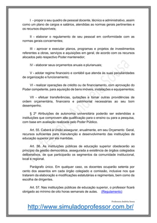 http://www.simuladoprofessor.com.br/
I - propor o seu quadro de pessoal docente, técnico e administrativo, assim
como um plano de cargos e salários, atendidas as normas gerais pertinentes e
os recursos disponíveis;
II - elaborar o regulamento de seu pessoal em conformidade com as
normas gerais concernentes;
III - aprovar e executar planos, programas e projetos de investimentos
referentes a obras, serviços e aquisições em geral, de acordo com os recursos
alocados pelo respectivo Poder mantenedor;
IV - elaborar seus orçamentos anuais e plurianuais;
V - adotar regime financeiro e contábil que atenda às suas peculiaridades
de organização e funcionamento;
VI - realizar operações de crédito ou de financiamento, com aprovação do
Poder competente, para aquisição de bens imóveis, instalações e equipamentos;
VII - efetuar transferências, quitações e tomar outras providências de
ordem orçamentária, financeira e patrimonial necessárias ao seu bom
desempenho.
§ 2º Atribuições de autonomia universitária poderão ser estendidas a
instituições que comprovem alta qualificação para o ensino ou para a pesquisa,
com base em avaliação realizada pelo Poder Público.
Art. 55. Caberá à União assegurar, anualmente, em seu Orçamento Geral,
recursos suficientes para manutenção e desenvolvimento das instituições de
educação superior por ela mantidas.
Art. 56. As instituições públicas de educação superior obedecerão ao
princípio da gestão democrática, assegurada a existência de órgãos colegiados
deliberativos, de que participarão os segmentos da comunidade institucional,
local e regional.
Parágrafo único. Em qualquer caso, os docentes ocuparão setenta por
cento dos assentos em cada órgão colegiado e comissão, inclusive nos que
tratarem da elaboração e modificações estatutárias e regimentais, bem como da
escolha de dirigentes.
Art. 57. Nas instituições públicas de educação superior, o professor ficará
obrigado ao mínimo de oito horas semanais de aulas. (Regulamento)
Professora Andréia Sousa
 