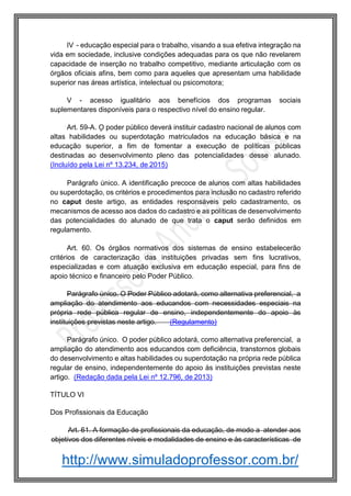 http://www.simuladoprofessor.com.br/
IV - educação especial para o trabalho, visando a sua efetiva integração na
vida em sociedade, inclusive condições adequadas para os que não revelarem
capacidade de inserção no trabalho competitivo, mediante articulação com os
órgãos oficiais afins, bem como para aqueles que apresentam uma habilidade
superior nas áreas artística, intelectual ou psicomotora;
V - acesso igualitário aos benefícios dos programas sociais
suplementares disponíveis para o respectivo nível do ensino regular.
Art. 59-A. O poder público deverá instituir cadastro nacional de alunos com
altas habilidades ou superdotação matriculados na educação básica e na
educação superior, a fim de fomentar a execução de políticas públicas
destinadas ao desenvolvimento pleno das potencialidades desse alunado.
(Incluído pela Lei nº 13.234, de 2015)
Parágrafo único. A identificação precoce de alunos com altas habilidades
ou superdotação, os critérios e procedimentos para inclusão no cadastro referido
no caput deste artigo, as entidades responsáveis pelo cadastramento, os
mecanismos de acesso aos dados do cadastro e as políticas de desenvolvimento
das potencialidades do alunado de que trata o caput serão definidos em
regulamento.
Art. 60. Os órgãos normativos dos sistemas de ensino estabelecerão
critérios de caracterização das instituições privadas sem fins lucrativos,
especializadas e com atuação exclusiva em educação especial, para fins de
apoio técnico e financeiro pelo Poder Público.
Parágrafo único. O Poder Público adotará, como alternativa preferencial, a
ampliação do atendimento aos educandos com necessidades especiais na
própria rede pública regular de ensino, independentemente do apoio às
instituições previstas neste artigo. (Regulamento)
Parágrafo único. O poder público adotará, como alternativa preferencial, a
ampliação do atendimento aos educandos com deficiência, transtornos globais
do desenvolvimento e altas habilidades ou superdotação na própria rede pública
regular de ensino, independentemente do apoio às instituições previstas neste
artigo. (Redação dada pela Lei nº 12.796, de 2013)
TÍTULO VI
Dos Profissionais da Educação
Art. 61. A formação de profissionais da educação, de modo a atender aos
objetivos dos diferentes níveis e modalidades de ensino e às características de
 