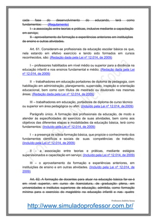 http://www.simuladoprofessor.com.br/
cada fase do desenvolvimento do educando, terá como
fundamentos: (Regulamento)
I - a associação entre teorias e práticas, inclusive mediante a capacitação
em serviço;
II - aproveitamento da formação e experiências anteriores em instituições
de ensino e outras atividades.
Art. 61. Consideram-se profissionais da educação escolar básica os que,
nela estando em efetivo exercício e tendo sido formados em cursos
reconhecidos, são: (Redação dada pela Lei nº 12.014, de 2009)
I – professores habilitados em nível médio ou superior para a docência na
educação infantil e nos ensinos fundamental e médio; (Redação dada pela Lei
nº 12.014, de 2009)
II – trabalhadores em educação portadores de diploma de pedagogia, com
habilitação em administração, planejamento, supervisão, inspeção e orientação
educacional, bem como com títulos de mestrado ou doutorado nas mesmas
áreas; (Redação dada pela Lei nº 12.014, de 2009)
III – trabalhadores em educação, portadores de diploma de curso técnico
ou superior em área pedagógica ou afim. (Incluído pela Lei nº 12.014, de 2009)
Parágrafo único. A formação dos profissionais da educação, de modo a
atender às especificidades do exercício de suas atividades, bem como aos
objetivos das diferentes etapas e modalidades da educação básica, terá como
fundamentos: (Incluído pela Lei nº 12.014, de 2009)
I – a presença de sólida formação básica, que propicie o conhecimento dos
fundamentos científicos e sociais de suas competências de trabalho;
(Incluído pela Lei nº 12.014, de 2009)
II – a associação entre teorias e práticas, mediante estágios
supervisionados e capacitação em serviço; (Incluído pela Lei nº 12.014, de 2009)
III – o aproveitamento da formação e experiências anteriores, em
instituições de ensino e em outras atividades. (Incluído pela Lei nº 12.014, de
2009)
Art. 62. A formação de docentes para atuar na educação básica far-se-á
em nível superior, em curso de licenciatura, de graduação plena, em
universidades e institutos superiores de educação, admitida, como formação
mínima para o exercício do magistério na educação infantil e nas quatro
Professora Andréia Sousa
 
