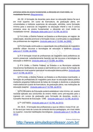http://www.simuladoprofessor.com.br/
primeiras séries do ensino fundamental, a oferecida em nível médio, na
modalidade Normal. (Regulamento)
Art. 62. A formação de docentes para atuar na educação básica far-se-á
em nível superior, em curso de licenciatura, de graduação plena, em
universidades e institutos superiores de educação, admitida, como formação
mínima para o exercício do magistério na educação infantil e nos 5 (cinco)
primeiros anos do ensino fundamental, a oferecida em nível médio na
modalidade normal. (Redação dada pela Lei nº 12.796, de 2013)
§ 1º A União, o Distrito Federal, os Estados e os Municípios, em regime de
colaboração, deverão promover a formação inicial, a continuada e a capacitação
dos profissionais de magistério. (Incluído pela Lei nº 12.056, de 2009).
§ 2º A formação continuada e a capacitação dos profissionais de magistério
poderão utilizar recursos e tecnologias de educação a distância. (Incluído
pela Lei nº 12.056, de 2009).
§ 3º A formação inicial de profissionais de magistério dará preferência ao
ensino presencial, subsidiariamente fazendo uso de recursos e tecnologias de
educação a distância. (Incluído pela Lei nº 12.056, de 2009).
§ 4o
A União, o Distrito Federal, os Estados e os Municípios adotarão
mecanismos facilitadores de acesso e permanência em cursos de formação de
docentes em nível superior para atuar na educação básica pública. (Incluído pela
Lei nº 12.796, de 2013)
§ 5o
A União, o Distrito Federal, os Estados e os Municípios incentivarão a
formação de profissionais do magistério para atuar na educação básica pública
mediante programa institucional de bolsa de iniciação à docência a estudantes
matriculados em cursos de licenciatura, de graduação plena, nas instituições de
educação superior. (Incluído pela Lei nº 12.796, de 2013)
§ 6o
O Ministério da Educação poderá estabelecer nota mínima em exame
nacional aplicado aos concluintes do ensino médio como pré-requisito para o
ingresso em cursos de graduação para formação de docentes, ouvido o
Conselho Nacional de Educação - CNE. (Incluído pela Lei nº 12.796, de 2013)
§ 7o
(VETADO). (Incluído pela Lei nº 12.796, de 2013)
Art. 62-A. A formação dos profissionais a que se refere o inciso III do art.
61 far-se-á por meio de cursos de conteúdo técnico-pedagógico, em nível médio
ou superior, incluindo habilitações tecnológicas. (Incluído pela Lei nº 12.796, de
2013)
Professora Andréia Sousa
 