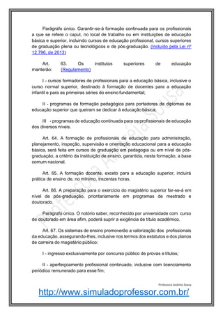 http://www.simuladoprofessor.com.br/
Parágrafo único. Garantir-se-á formação continuada para os profissionais
a que se refere o caput, no local de trabalho ou em instituições de educação
básica e superior, incluindo cursos de educação profissional, cursos superiores
de graduação plena ou tecnológicos e de pós-graduação. (Incluído pela Lei nº
12.796, de 2013)
Art. 63. Os institutos superiores de educação
manterão: (Regulamento)
I - cursos formadores de profissionais para a educação básica, inclusive o
curso normal superior, destinado à formação de docentes para a educação
infantil e para as primeiras séries do ensino fundamental;
II - programas de formação pedagógica para portadores de diplomas de
educação superior que queiram se dedicar à educação básica;
III - programas de educação continuada para os profissionais de educação
dos diversos níveis.
Art. 64. A formação de profissionais de educação para administração,
planejamento, inspeção, supervisão e orientação educacional para a educação
básica, será feita em cursos de graduação em pedagogia ou em nível de pós-
graduação, a critério da instituição de ensino, garantida, nesta formação, a base
comum nacional.
Art. 65. A formação docente, exceto para a educação superior, incluirá
prática de ensino de, no mínimo, trezentas horas.
Art. 66. A preparação para o exercício do magistério superior far-se-á em
nível de pós-graduação, prioritariamente em programas de mestrado e
doutorado.
Parágrafo único. O notório saber, reconhecido por universidade com curso
de doutorado em área afim, poderá suprir a exigência de título acadêmico.
Art. 67. Os sistemas de ensino promoverão a valorização dos profissionais
da educação, assegurando-lhes, inclusive nos termos dos estatutos e dos planos
de carreira do magistério público:
I - ingresso exclusivamente por concurso público de provas e títulos;
II - aperfeiçoamento profissional continuado, inclusive com licenciamento
periódico remunerado para esse fim;
Professora Andréia Sousa
 