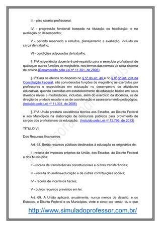 http://www.simuladoprofessor.com.br/
III - piso salarial profissional;
IV - progressão funcional baseada na titulação ou habilitação, e na
avaliação do desempenho;
V - período reservado a estudos, planejamento e avaliação, incluído na
carga de trabalho;
VI - condições adequadas de trabalho.
§ 1o
A experiência docente é pré-requisito para o exercício profissional de
quaisquer outras funções de magistério, nos termos das normas de cada sistema
de ensino.(Renumerado pela Lei nº 11.301, de 2006)
§ 2o
Para os efeitos do disposto no § 5º do art. 40 e no § 8o
do art. 201 da
Constituição Federal, são consideradas funções de magistério as exercidas por
professores e especialistas em educação no desempenho de atividades
educativas, quando exercidas em estabelecimento de educação básica em seus
diversos níveis e modalidades, incluídas, além do exercício da docência, as de
direção de unidade escolar e as de coordenação e assessoramento pedagógico.
(Incluído pela Lei nº 11.301, de 2006)
§ 3o
A União prestará assistência técnica aos Estados, ao Distrito Federal
e aos Municípios na elaboração de concursos públicos para provimento de
cargos dos profissionais da educação. (Incluído pela Lei nº 12.796, de 2013)
TÍTULO VII
Dos Recursos financeiros
Art. 68. Serão recursos públicos destinados à educação os originários de:
I - receita de impostos próprios da União, dos Estados, do Distrito Federal
e dos Municípios;
II - receita de transferências constitucionais e outras transferências;
III - receita do salário-educação e de outras contribuições sociais;
IV - receita de incentivos fiscais;
V - outros recursos previstos em lei.
Art. 69. A União aplicará, anualmente, nunca menos de dezoito, e os
Estados, o Distrito Federal e os Municípios, vinte e cinco por cento, ou o que
 