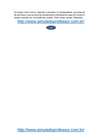 http://www.simuladoprofessor.com.br/
em atingir o bem comum, segundo o pensador, é a desigualdade, que pode ser
de dois tipos: a que se deve às características individuais de cada ser humano e
aquela causada por circunstâncias sociais. Entre essas causas, Rousseau
http://www.simuladoprofessor.com.br/
12
 