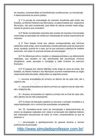 http://www.simuladoprofessor.com.br/
de impostos, compreendidas as transferências constitucionais, na manutenção
e desenvolvimento do ensino público.
§ 1º A parcela da arrecadação de impostos transferida pela União aos
Estados, ao Distrito Federal e aos Municípios, ou pelos Estados aos respectivos
Municípios, não será considerada, para efeito do cálculo previsto neste artigo,
receita do governo que a transferir.
§ 2º Serão consideradas excluídas das receitas de impostos mencionadas
neste artigo as operações de crédito por antecipação de receita orçamentária de
impostos.
§ 3º Para fixação inicial dos valores correspondentes aos mínimos
estatuídos neste artigo, será considerada a receita estimada na lei do orçamento
anual, ajustada, quando for o caso, por lei que autorizar a abertura de créditos
adicionais, com base no eventual excesso de arrecadação.
§ 4º As diferenças entre a receita e a despesa previstas e as efetivamente
realizadas, que resultem no não atendimento dos percentuais mínimos
obrigatórios, serão apuradas e corrigidas a cada trimestre do exercício
financeiro.
§ 5º O repasse dos valores referidos neste artigo do caixa da União, dos
Estados, do Distrito Federal e dos Municípios ocorrerá imediatamente ao órgão
responsável pela educação, observados os seguintes prazos:
I - recursos arrecadados do primeiro ao décimo dia de cada mês, até o
vigésimo dia;
II - recursos arrecadados do décimo primeiro ao vigésimo dia de cada mês,
até o trigésimo dia;
III - recursos arrecadados do vigésimo primeiro dia ao final de cada mês,
até o décimo dia do mês subseqüente.
§ 6º O atraso da liberação sujeitará os recursos a correção monetária e à
responsabilização civil e criminal das autoridades competentes.
Art. 70. Considerar-se-ão como de manutenção e desenvolvimento do
ensino as despesas realizadas com vistas à consecução dos objetivos básicos
das instituições educacionais de todos os níveis, compreendendo as que se
destinam a:
I - remuneração e aperfeiçoamento do pessoal docente e demais
profissionais da educação;
 