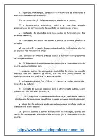 http://www.simuladoprofessor.com.br/
II - aquisição, manutenção, construção e conservação de instalações e
equipamentos necessários ao ensino;
III – uso e manutenção de bens e serviços vinculados ao ensino;
IV - levantamentos estatísticos, estudos e pesquisas visando
precipuamente ao aprimoramento da qualidade e à expansão do ensino;
V - realização de atividades-meio necessárias ao funcionamento dos
sistemas de ensino;
VI - concessão de bolsas de estudo a alunos de escolas públicas e
privadas;
VII - amortização e custeio de operações de crédito destinadas a atender
ao disposto nos incisos deste artigo;
VIII - aquisição de material didático-escolar e manutenção de programas
de transporte escolar.
Art. 71. Não constituirão despesas de manutenção e desenvolvimento do
ensino aquelas realizadas com:
I - pesquisa, quando não vinculada às instituições de ensino, ou, quando
efetivada fora dos sistemas de ensino, que não vise, precipuamente, ao
aprimoramento de sua qualidade ou à sua expansão;
II - subvenção a instituições públicas ou privadas de caráter assistencial,
desportivo ou cultural;
III - formação de quadros especiais para a administração pública, sejam
militares ou civis, inclusive diplomáticos;
IV - programas suplementares de alimentação, assistência médico-
odontológica, farmacêutica e psicológica, e outras formas de assistência social;
V - obras de infra-estrutura, ainda que realizadas para beneficiar direta ou
indiretamente a rede escolar;
VI - pessoal docente e demais trabalhadores da educação, quando em
desvio de função ou em atividade alheia à manutenção e desenvolvimento do
ensino.
 