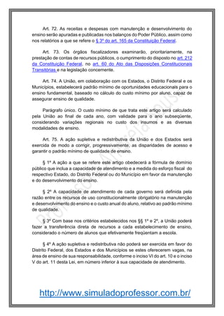 http://www.simuladoprofessor.com.br/
Art. 72. As receitas e despesas com manutenção e desenvolvimento do
ensino serão apuradas e publicadas nos balanços do Poder Público, assim como
nos relatórios a que se refere o § 3º do art. 165 da Constituição Federal.
Art. 73. Os órgãos fiscalizadores examinarão, prioritariamente, na
prestação de contas de recursos públicos, o cumprimento do disposto no art. 212
da Constituição Federal, no art. 60 do Ato das Disposições Constitucionais
Transitórias e na legislação concernente.
Art. 74. A União, em colaboração com os Estados, o Distrito Federal e os
Municípios, estabelecerá padrão mínimo de oportunidades educacionais para o
ensino fundamental, baseado no cálculo do custo mínimo por aluno, capaz de
assegurar ensino de qualidade.
Parágrafo único. O custo mínimo de que trata este artigo será calculado
pela União ao final de cada ano, com validade para o ano subseqüente,
considerando variações regionais no custo dos insumos e as diversas
modalidades de ensino.
Art. 75. A ação supletiva e redistributiva da União e dos Estados será
exercida de modo a corrigir, progressivamente, as disparidades de acesso e
garantir o padrão mínimo de qualidade de ensino.
§ 1º A ação a que se refere este artigo obedecerá a fórmula de domínio
público que inclua a capacidade de atendimento e a medida do esforço fiscal do
respectivo Estado, do Distrito Federal ou do Município em favor da manutenção
e do desenvolvimento do ensino.
§ 2º A capacidade de atendimento de cada governo será definida pela
razão entre os recursos de uso constitucionalmente obrigatório na manutenção
e desenvolvimento do ensino e o custo anual do aluno, relativo ao padrão mínimo
de qualidade.
§ 3º Com base nos critérios estabelecidos nos §§ 1º e 2º, a União poderá
fazer a transferência direta de recursos a cada estabelecimento de ensino,
considerado o número de alunos que efetivamente freqüentam a escola.
§ 4º A ação supletiva e redistributiva não poderá ser exercida em favor do
Distrito Federal, dos Estados e dos Municípios se estes oferecerem vagas, na
área de ensino de sua responsabilidade, conforme o inciso VI do art. 10 e o inciso
V do art. 11 desta Lei, em número inferior à sua capacidade de atendimento.
 