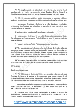 http://www.simuladoprofessor.com.br/
Art. 76. A ação supletiva e redistributiva prevista no artigo anterior ficará
condicionada ao efetivo cumprimento pelos Estados, Distrito Federal e
Municípios do disposto nesta Lei, sem prejuízo de outras prescrições legais.
Art. 77. Os recursos públicos serão destinados às escolas públicas,
podendo ser dirigidos a escolas comunitárias, confessionais ou filantrópicas que:
I - comprovem finalidade não-lucrativa e não distribuam resultados,
dividendos, bonificações, participações ou parcela de seu patrimônio sob
nenhuma forma ou pretexto;
II - apliquem seus excedentes financeiros em educação;
III - assegurem a destinação de seu patrimônio a outra escola comunitária,
filantrópica ou confessional, ou ao Poder Público, no caso de encerramento de
suas atividades;
IV - prestem contas ao Poder Público dos recursos recebidos.
§ 1º Os recursos de que trata este artigo poderão ser destinados a bolsas
de estudo para a educação básica, na forma da lei, para os que demonstrarem
insuficiência de recursos, quando houver falta de vagas e cursos regulares da
rede pública de domicílio do educando, ficando o Poder Público obrigado a
investir prioritariamente na expansão da sua rede local.
§ 2º As atividades universitárias de pesquisa e extensão poderão receber
apoio financeiro do Poder Público, inclusive mediante bolsas de estudo.
TÍTULO VIII
Das Disposições Gerais
Art. 78. O Sistema de Ensino da União, com a colaboração das agências
federais de fomento à cultura e de assistência aos índios, desenvolverá
programas integrados de ensino e pesquisa, para oferta de educação escolar
bilingüe e intercultural aos povos indígenas, com os seguintes objetivos:
I - proporcionar aos índios, suas comunidades e povos, a recuperação de
suas memórias históricas; a reafirmação de suas identidades étnicas; a
valorização de suas línguas e ciências;
II - garantir aos índios, suas comunidades e povos, o acesso às
informações, conhecimentos técnicos e científicos da sociedade nacional e
demais sociedades indígenas e não-índias.
Professora Andréia Sousa
 
