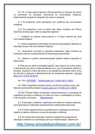 http://www.simuladoprofessor.com.br/
Art. 79. A União apoiará técnica e financeiramente os sistemas de ensino
no provimento da educação intercultural às comunidades indígenas,
desenvolvendo programas integrados de ensino e pesquisa.
§ 1º Os programas serão planejados com audiência das comunidades
indígenas.
§ 2º Os programas a que se refere este artigo, incluídos nos Planos
Nacionais de Educação, terão os seguintes objetivos:
I - fortalecer as práticas sócio-culturais e a língua materna de cada
comunidade indígena;
II - manter programas de formação de pessoal especializado, destinado à
educação escolar nas comunidades indígenas;
III - desenvolver currículos e programas específicos, neles incluindo os
conteúdos culturais correspondentes às respectivas comunidades;
IV - elaborar e publicar sistematicamente material didático específico e
diferenciado.
§ 3o
No que se refere à educação superior, sem prejuízo de outras ações,
o atendimento aos povos indígenas efetivar-se-á, nas universidades públicas e
privadas, mediante a oferta de ensino e de assistência estudantil, assim como
de estímulo à pesquisa e desenvolvimento de programas especiais. (Incluído
pela Lei nº 12.416, de 2011)
Art. 79-A. (VETADO) (Incluído pela Lei nº 10.639, de 9.1.2003)
Art. 79-B. O calendário escolar incluirá o dia 20 de novembro como ‗Dia
Nacional da Consciência Negra‘.(Incluído pela Lei nº 10.639, de 9.1.2003)
Art. 80. O Poder Público incentivará o desenvolvimento e a veiculação de
programas de ensino a distância, em todos os níveis e modalidades de ensino,
e de educação continuada. (Regulamento)
§ 1º A educação a distância, organizada com abertura e regime especiais,
será oferecida por instituições especificamente credenciadas pela União.
§ 2º A União regulamentará os requisitos para a realização de exames e
registro de diploma relativos a cursos de educação a distância.
§ 3º As normas para produção, controle e avaliação de programas de
educação a distância e a autorização para sua implementação, caberão aos
 