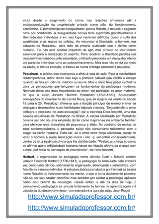http://www.simuladoprofessor.com.br/
inclui desde o surgimento do ciúme nas relações amorosas até a
institucionalização da propriedade privada como pilar do funcionamento
econômico. O primeiro tipo de desigualdade, para o filósofo, é natural; o segundo
deve ser combatido. A desigualdade nociva teria suprimido gradativamente a
liberdade dos indivíduos e em seu lugar restaram artifícios como o culto das
aparências e as regras de polidez. Ao renunciar à liberdade, o homem, nas
palavras de Rousseau, abre mão da própria qualidade que o define como
humano. Ele não está apenas impedido de agir, mas privado do instrumento
essencial para a realização do espírito. Para recobrar a liberdade perdida nos
descaminhos tomados pela sociedade, o filósofo preconiza um mergulho interior
por parte do indivíduo rumo ao autoconhecimento. Mas isso não se dá por meio
da razão, e sim da emoção, e traduz-se numa entrega sensorial à natureza.
Pestalozzi, o teórico que incorporou o afeto à sala de aula: Para a mentalidade
contemporânea, amor talvez não seja a primeira palavra que venha à cabeça
quando se fala em ciência, método ou teoria. Mas o afeto teve papel central na
obra de pensadores que lançaram os fundamentos da pedagogia moderna.
Nenhum deles deu mais importância ao amor, em particular ao amor materno,
do que o suíço Johann Heinrich Pestalozzi (1746-1827). Antecipando
concepções do movimento da Escola Nova, que só surgiria na virada do século
19 para o 20, Pestalozzi afirmava que a função principal do ensino é levar as
crianças a desenvolver suas habilidades naturais e inatas. "Segundo ele, o amor
deflagra o processo de auto-educação", diz a escritora Dora Incontri, uma das
poucas estudiosas de Pestalozzi no Brasil. A escola idealizada por Pestalozzi
deveria ser não só uma extensão do lar como inspirar-se no ambiente familiar,
para oferecer uma atmosfera de segurança e afeto. Ao contrário de muitos de
seus contemporâneos, o pensador suíço não concordava totalmente com o
elogio da razão humana. Para ele, só o amor tinha força salvadora, capaz de
levar o homem à plena realização moral - isto é, encontrar conscientemente,
dentro de si, a essência divina que lhe dá liberdade. "Pestalozzi chega ao ponto
de afirmar que a religiosidade humana nasce da relação afetiva da criança com
a mãe, por meio da sensação de providência", diz Dora Incontri.
Herbart, o organizador da pedagogia como ciência: Com o filósofo alemão
Johann Friedrich Herbart (1776-1841), a pedagogia foi formulada pela primeira
vez como uma ciência, sobriamente organizada, abrangente e sistemática, com
fins claros e meios definidos. A estrutura teórica construída por Herbart se baseia
numa filosofia do funcionamento da mente, o que a torna duplamente pioneira:
não só por seu caráter científico mas também por adotar a psicologia aplicada
como eixo central da educação. Desde então, e até os dias de hoje, o
pensamento pedagógico se vincula fortemente às teorias de aprendizagem e à
psicologia do desenvolvimento - um exemplo é a obra do suíço Jean Piaget
http://www.simuladoprofessor.com.br/
 