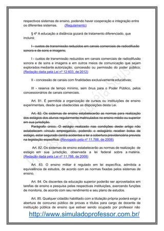http://www.simuladoprofessor.com.br/
respectivos sistemas de ensino, podendo haver cooperação e integração entre
os diferentes sistemas. (Regulamento)
§ 4º A educação a distância gozará de tratamento diferenciado, que
incluirá:
I - custos de transmissão reduzidos em canais comerciais de radiodifusão
sonora e de sons e imagens;
I - custos de transmissão reduzidos em canais comerciais de radiodifusão
sonora e de sons e imagens e em outros meios de comunicação que sejam
explorados mediante autorização, concessão ou permissão do poder público;
(Redação dada pela Lei nº 12.603, de 2012)
II - concessão de canais com finalidades exclusivamente educativas;
III - reserva de tempo mínimo, sem ônus para o Poder Público, pelos
concessionários de canais comerciais.
Art. 81. É permitida a organização de cursos ou instituições de ensino
experimentais, desde que obedecidas as disposições desta Lei.
Art. 82. Os sistemas de ensino estabelecerão as normas para realização
dos estágios dos alunos regularmente matriculados no ensino médio ou superior
em sua jurisdição.
Parágrafo único. O estágio realizado nas condições deste artigo não
estabelecem vínculo empregatício, podendo o estagiário receber bolsa de
estágio, estar segurado contra acidentes e ter a cobertura previdenciária prevista
na legislação específica. (Revogado pela nº 11.788, de 2008)
Art. 82. Os sistemas de ensino estabelecerão as normas de realização de
estágio em sua jurisdição, observada a lei federal sobre a matéria.
(Redação dada pela Lei nº 11.788, de 2008)
Art. 83. O ensino militar é regulado em lei específica, admitida a
equivalência de estudos, de acordo com as normas fixadas pelos sistemas de
ensino.
Art. 84. Os discentes da educação superior poderão ser aproveitados em
tarefas de ensino e pesquisa pelas respectivas instituições, exercendo funções
de monitoria, de acordo com seu rendimento e seu plano de estudos.
Art. 85. Qualquer cidadão habilitado com a titulação própria poderá exigir a
abertura de concurso público de provas e títulos para cargo de docente de
instituição pública de ensino que estiver sendo ocupado por professor não
 