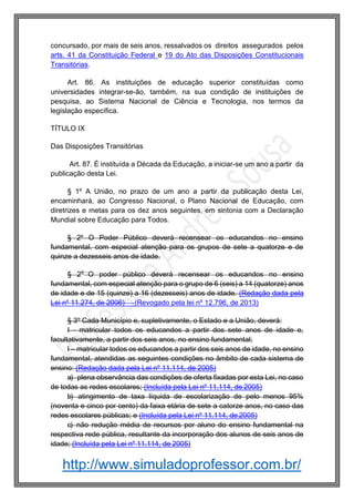 http://www.simuladoprofessor.com.br/
concursado, por mais de seis anos, ressalvados os direitos assegurados pelos
arts. 41 da Constituição Federal e 19 do Ato das Disposições Constitucionais
Transitórias.
Art. 86. As instituições de educação superior constituídas como
universidades integrar-se-ão, também, na sua condição de instituições de
pesquisa, ao Sistema Nacional de Ciência e Tecnologia, nos termos da
legislação específica.
TÍTULO IX
Das Disposições Transitórias
Art. 87. É instituída a Década da Educação, a iniciar-se um ano a partir da
publicação desta Lei.
§ 1º A União, no prazo de um ano a partir da publicação desta Lei,
encaminhará, ao Congresso Nacional, o Plano Nacional de Educação, com
diretrizes e metas para os dez anos seguintes, em sintonia com a Declaração
Mundial sobre Educação para Todos.
§ 2º O Poder Público deverá recensear os educandos no ensino
fundamental, com especial atenção para os grupos de sete a quatorze e de
quinze a dezesseis anos de idade.
§ 2o
O poder público deverá recensear os educandos no ensino
fundamental, com especial atenção para o grupo de 6 (seis) a 14 (quatorze) anos
de idade e de 15 (quinze) a 16 (dezesseis) anos de idade. (Redação dada pela
Lei nº 11.274, de 2006) (Revogado pela lei nº 12.796, de 2013)
§ 3º Cada Município e, supletivamente, o Estado e a União, deverá:
I - matricular todos os educandos a partir dos sete anos de idade e,
facultativamente, a partir dos seis anos, no ensino fundamental;
I – matricular todos os educandos a partir dos seis anos de idade, no ensino
fundamental, atendidas as seguintes condições no âmbito de cada sistema de
ensino: (Redação dada pela Lei nº 11.114, de 2005)
a) plena observância das condições de oferta fixadas por esta Lei, no caso
de todas as redes escolares; (Incluída pela Lei nº 11.114, de 2005)
b) atingimento de taxa líquida de escolarização de pelo menos 95%
(noventa e cinco por cento) da faixa etária de sete a catorze anos, no caso das
redes escolares públicas; e (Incluída pela Lei nº 11.114, de 2005)
c) não redução média de recursos por aluno do ensino fundamental na
respectiva rede pública, resultante da incorporação dos alunos de seis anos de
idade; (Incluída pela Lei nº 11.114, de 2005)
 