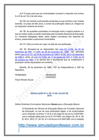 http://www.simuladoprofessor.com.br
/
§ 2º O prazo para que as universidades cumpram o disposto nos incisos
II e III do art. 52 é de oito anos.
Art. 89. As creches e pré-escolas existentes ou que venham a ser criadas
deverão, no prazo de três anos, a contar da publicação desta Lei, integrar-se
ao respectivo sistema de ensino.
Art. 90. As questões suscitadas na transição entre o regime anterior e o
que se institui nesta Lei serão resolvidas pelo Conselho Nacional de Educação
ou, mediante delegação deste, pelos órgãos normativos dos sistemas de
ensino, preservada a autonomia universitária.
Art. 91. Esta Lei entra em vigor na data de sua publicação.
Art. 92. Revogam-se as disposições das Leis nºs 4.024, de 20 de
dezembro de 1961, e 5.540, de 28 de novembro de 1968, não alteradas
pelas Leis nºs 9.131, de 24 de novembro de 1995 e 9.192, de 21 de dezembro
de 1995 e, ainda, as Leis nºs 5.692, de 11 de agosto de 1971 e 7.044, de 18
de outubro de 1982, e as demais leis e decretos-lei que as modificaram e
quaisquer outras disposições em contrário.
Brasília, 20 de dezembro de 1996; 175º da Independência e 108º da
República.
FERNANDO HENRIQUE
CARDOSO
Paulo Renato Souza
RESOLUÇÃO Nº 4, DE 13 DE JULHO DE
2010
Define Diretrizes Curriculares Nacionais Gerais para a Educação Básica.
O Presidente da Câmara de Educação Básica do Conselho Nacional
de Educação, no uso de suas atribuições legais, e de conformidade
com o disposto na alínea “c” do § 1o do artigo 9o da Lei no 4.024/1961,
com a redação dada pela Lei no 9.131/1995, nos artigos 36, 36- A, 36-
B, 36-C, 36-D, 37, 39, 40, 41 e 42 da Lei no 9.394/1996, com a redação
 