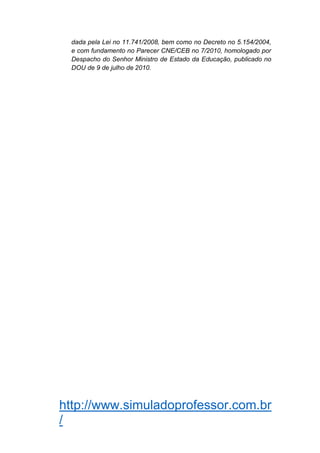 http://www.simuladoprofessor.com.br
/
dada pela Lei no 11.741/2008, bem como no Decreto no 5.154/2004,
e com fundamento no Parecer CNE/CEB no 7/2010, homologado por
Despacho do Senhor Ministro de Estado da Educação, publicado no
DOU de 9 de julho de 2010.
 
