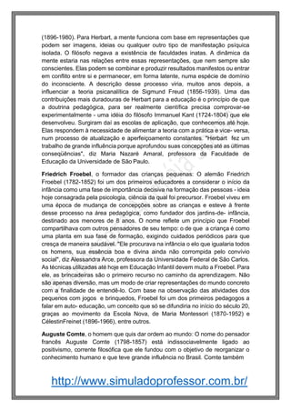 http://www.simuladoprofessor.com.br/
(1896-1980). Para Herbart, a mente funciona com base em representações que
podem ser imagens, ideias ou qualquer outro tipo de manifestação psíquica
isolada. O filósofo negava a existência de faculdades inatas. A dinâmica da
mente estaria nas relações entre essas representações, que nem sempre são
conscientes. Elas podem se combinar e produzir resultados manifestos ou entrar
em conflito entre si e permanecer, em forma latente, numa espécie de domínio
do inconsciente. A descrição desse processo viria, muitos anos depois, a
influenciar a teoria psicanalítica de Sigmund Freud (1856-1939). Uma das
contribuições mais duradouras de Herbart para a educação é o princípio de que
a doutrina pedagógica, para ser realmente científica precisa comprovar-se
experimentalmente - uma idéia do filósofo Immanuel Kant (1724-1804) que ele
desenvolveu. Surgiram daí as escolas de aplicação, que conhecemos até hoje.
Elas respondem à necessidade de alimentar a teoria com a prática e vice- versa,
num processo de atualização e aperfeiçoamento constantes. "Herbart fez um
trabalho de grande influência porque aprofundou suas concepções até as últimas
conseqüências", diz Maria Nazaré Amaral, professora da Faculdade de
Educação da Universidade de São Paulo.
Friedrich Froebel, o formador das crianças pequenas: O alemão Friedrich
Froebel (1782-1852) foi um dos primeiros educadores a considerar o início da
infância como uma fase de importância decisiva na formação das pessoas - ideia
hoje consagrada pela psicologia, ciência da qual foi precursor. Froebel viveu em
uma época de mudança de concepções sobre as crianças e esteve à frente
desse processo na área pedagógica, como fundador dos jardins-de- infância,
destinado aos menores de 8 anos. O nome reflete um princípio que Froebel
compartilhava com outros pensadores de seu tempo: o de que a criança é como
uma planta em sua fase de formação, exigindo cuidados periódicos para que
cresça de maneira saudável. "Ele procurava na infância o elo que igualaria todos
os homens, sua essência boa e divina ainda não corrompida pelo convívio
social", diz Alessandra Arce, professora da Universidade Federal de São Carlos.
As técnicas utilizadas até hoje em Educação Infantil devem muito a Froebel. Para
ele, as brincadeiras são o primeiro recurso no caminho da aprendizagem. Não
são apenas diversão, mas um modo de criar representações do mundo concreto
com a finalidade de entendê-lo. Com base na observação das atividades dos
pequenos com jogos e brinquedos, Froebel foi um dos primeiros pedagogos a
falar em auto- educação, um conceito que só se difundiria no início do século 20,
graças ao movimento da Escola Nova, de Maria Montessori (1870-1952) e
CélestinFreinet (1896-1966), entre outros.
Auguste Comte, o homem que quis dar ordem ao mundo: O nome do pensador
francês Auguste Comte (1798-1857) está indissociavelmente ligado ao
positivismo, corrente filosófica que ele fundou com o objetivo de reorganizar o
conhecimento humano e que teve grande influência no Brasil. Comte também
 