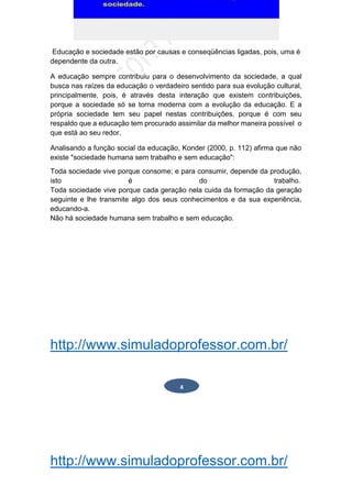 http://www.simuladoprofessor.com.br/
Educação e sociedade estão por causas e conseqüências ligadas, pois, uma é
dependente da outra.
A educação sempre contribuiu para o desenvolvimento da sociedade, a qual
busca nas raízes da educação o verdadeiro sentido para sua evolução cultural,
principalmente, pois, é através desta interação que existem contribuições,
porque a sociedade só se torna moderna com a evolução da educação. E a
própria sociedade tem seu papel nestas contribuições, porque é com seu
respaldo que a educação tem procurado assimilar da melhor maneira possível o
que está ao seu redor.
Analisando a função social da educação, Konder (2000, p. 112) afirma que não
existe "sociedade humana sem trabalho e sem educação":
Toda sociedade vive porque consome; e para consumir, depende da produção,
isto é do trabalho.
Toda sociedade vive porque cada geração nela cuida da formação da geração
seguinte e lhe transmite algo dos seus conhecimentos e da sua experiência,
educando-a.
Não há sociedade humana sem trabalho e sem educação.
http://www.simuladoprofessor.com.br/
4
 