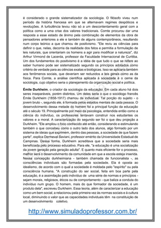http://www.simuladoprofessor.com.br/
é considerado o grande sistematizador da sociologia. O filósofo viveu num
período da história francesa em que se alternavam regimes despóticos e
revoluções. A turbulência levou não só a um descontentamento geral com a
política como a uma crise dos valores tradicionais. Comte procurou dar uma
resposta a esse estado de ânimo pela combinação de elementos da obra de
pensadores anteriores a ele e também de alguns contemporâneos, resultando
num corpo teórico a que chamou de positivismo. "Ele reviu as ciências para
definir o que, nelas, decorria da realidade dos fatos e permitia a formulação de
leis naturais, que orientariam os homens a agir para modificar a natureza", diz
Arthur Virmond de Lacerda, professor da Faculdade Internacional de Curitiba.
Um dos fundamentos do positivismo é a idéia de que tudo o que se refere ao
saber humano pode ser sistematizado segundo os princípios adotados como
critério de verdade para as ciências exatas e biológicas. Isso se aplicaria também
aos fenômenos sociais, que deveriam ser reduzidos a leis gerais como as da
física. Para Comte, a análise científica aplicada à sociedade é o cerne da
sociologia, cujo objetivo seria o planejamento da organização social e política.
Émile Durkheim, o criador da sociologia da educação: Em cada aluno há dois
seres inseparáveis, porém distintos. Um deles seria o que o sociólogo francês
Émile Durkheim (1858-1917) chamou de individual. Tal porção do sujeito - o
jovem bruto -, segundo ele, é formada pelos estados mentais de cada pessoa. O
desenvolvimento dessa metade do homem foi a principal função da educação
até o século 19. Principalmente por meio da psicologia, entendida então como a
ciência do indivíduo, os professores tentavam construir nos estudantes os
valores e a moral. A caracterização do segundo ser foi o que deu projeção a
Durkheim. "Ele ampliou o foco conhecido até então, considerando e estimulando
também o que concebeu como o outro lado dos alunos, algo formado por um
sistema de ideias que exprimem, dentro das pessoas, a sociedade de que fazem
parte", explica Dermeval Saviani, professor emérito da Universidade Estadual de
Campinas. Dessa forma, Durkheim acreditava que a sociedade seria mais
beneficiada pelo processo educativo. Para ele, "a educação é uma socialização
da jovem geração pela geração adulta". E quanto mais eficiente for o processo,
melhor será o desenvolvimento da comunidade em que a escola esteja inserida.
Nessa concepção durkheimiana - também chamada de funcionalista -, as
consciências individuais são formadas pela sociedade. Ela é oposta ao
idealismo, de acordo com o qual a sociedade é moldada pelo "espírito" ou pela
consciência humana. "A construção do ser social, feita em boa parte pela
educação, é a assimilação pelo indivíduo de uma série de normas e princípios -
sejam morais, religiosos, éticos ou de comportamento - que baliza a conduta do
indivíduo num grupo. O homem, mais do que formador da sociedade, é um
produto dela", escreveu Durkheim. Essa teoria, além de caracterizar a educação
como um bem social, a relacionou pela primeira vez às normas sociais e à cultura
local, diminuindo o valor que as capacidades individuais têm na constituição de
um desenvolvimento coletivo.
 