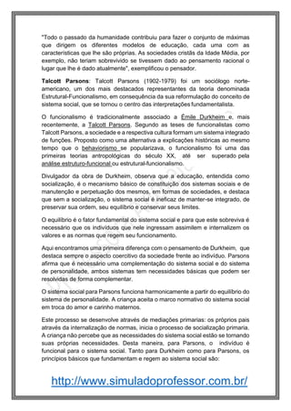 http://www.simuladoprofessor.com.br/
"Todo o passado da humanidade contribuiu para fazer o conjunto de máximas
que dirigem os diferentes modelos de educação, cada uma com as
características que lhe são próprias. As sociedades cristãs da Idade Média, por
exemplo, não teriam sobrevivido se tivessem dado ao pensamento racional o
lugar que lhe é dado atualmente", exemplificou o pensador.
Talcott Parsons: Talcott Parsons (1902-1979) foi um sociólogo norte-
americano, um dos mais destacados representantes da teoria denominada
Estrutural-Funcionalismo, em consequência da sua reformulação do conceito de
sistema social, que se tornou o centro das interpretações fundamentalista.
O funcionalismo é tradicionalmente associado a Émile Durkheim e, mais
recentemente, a Talcott Parsons. Segundo as teses de funcionalistas como
Talcott Parsons, a sociedade e a respectiva cultura formam um sistema integrado
de funções. Proposto como uma alternativa a explicações históricas ao mesmo
tempo que o behaviorismo se popularizava, o funcionalismo foi uma das
primeiras teorias antropológicas do século XX, até ser superado pela
análise estruturo-funcional ou estrutural-funcionalismo.
Divulgador da obra de Durkheim, observa que a educação, entendida como
socialização, é o mecanismo básico de constituição dos sistemas sociais e de
manutenção e perpetuação dos mesmos, em formas de sociedades, e destaca
que sem a socialização, o sistema social é ineficaz de manter-se integrado, de
preservar sua ordem, seu equilíbrio e conservar seus limites.
O equilíbrio é o fator fundamental do sistema social e para que este sobreviva é
necessário que os indivíduos que nele ingressam assimilem e internalizem os
valores e as normas que regem seu funcionamento.
Aqui encontramos uma primeira diferença com o pensamento de Durkheim, que
destaca sempre o aspecto coercitivo da sociedade frente ao indivíduo. Parsons
afirma que é necessário uma complementação do sistema social e do sistema
de personalidade, ambos sistemas tem necessidades básicas que podem ser
resolvidas de forma complementar.
O sistema social para Parsons funciona harmonicamente a partir do equilíbrio do
sistema de personalidade. A criança aceita o marco normativo do sistema social
em troca do amor e carinho maternos.
Este processo se desenvolve através de mediações primarias: os próprios pais
através da internalização de normas, inicia o processo de socialização primaria.
A criança não percebe que as necessidades do sistema social estão se tornando
suas próprias necessidades. Desta maneira, para Parsons, o indivíduo é
funcional para o sistema social. Tanto para Durkheim como para Parsons, os
princípios básicos que fundamentam e regem ao sistema social são:
 
