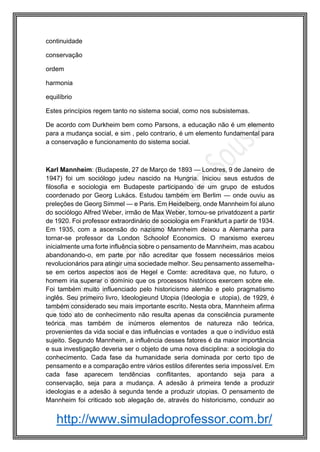 http://www.simuladoprofessor.com.br/
continuidade
conservação
ordem
harmonia
equilíbrio
Estes princípios regem tanto no sistema social, como nos subsistemas.
De acordo com Durkheim bem como Parsons, a educação não é um elemento
para a mudança social, e sim , pelo contrario, é um elemento fundamental para
a conservação e funcionamento do sistema social.
Karl Mannheim: (Budapeste, 27 de Março de 1893 — Londres, 9 de Janeiro de
1947) foi um sociólogo judeu nascido na Hungria. Iniciou seus estudos de
filosofia e sociologia em Budapeste participando de um grupo de estudos
coordenado por Georg Lukács. Estudou também em Berlim — onde ouviu as
preleções de Georg Simmel — e Paris. Em Heidelberg, onde Mannheim foi aluno
do sociólogo Alfred Weber, irmão de Max Weber, tornou-se privatdozent a partir
de 1920. Foi professor extraordinário de sociologia em Frankfurt a partir de 1934.
Em 1935, com a ascensão do nazismo Mannheim deixou a Alemanha para
tornar-se professor da London Schoolof Economics. O marxismo exerceu
inicialmente uma forte influência sobre o pensamento de Mannheim, mas acabou
abandonando-o, em parte por não acreditar que fossem necessários meios
revolucionários para atingir uma sociedade melhor. Seu pensamento assemelha-
se em certos aspectos aos de Hegel e Comte: acreditava que, no futuro, o
homem iria superar o domínio que os processos históricos exercem sobre ele.
Foi também muito influenciado pelo historicismo alemão e pelo pragmatismo
inglês. Seu primeiro livro, Ideologieund Utopia (Ideologia e utopia), de 1929, é
também considerado seu mais importante escrito. Nesta obra, Mannheim afirma
que todo ato de conhecimento não resulta apenas da consciência puramente
teórica mas também de inúmeros elementos de natureza não teórica,
provenientes da vida social e das influências e vontades a que o indivíduo está
sujeito. Segundo Mannheim, a influência desses fatores é da maior importância
e sua investigação deveria ser o objeto de uma nova disciplina: a sociologia do
conhecimento. Cada fase da humanidade seria dominada por certo tipo de
pensamento e a comparação entre vários estilos diferentes seria impossível. Em
cada fase aparecem tendências conflitantes, apontando seja para a
conservação, seja para a mudança. A adesão à primeira tende a produzir
ideologias e a adesão à segunda tende a produzir utopias. O pensamento de
Mannheim foi criticado sob alegação de, através do historicismo, conduzir ao
 