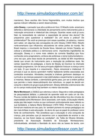 http://www.simuladoprofessor.com.br/
http://www.simuladoprofessor.com.br/
marxismo). Seus escritos têm forma fragmentária, com muitos trechos que
apenas indicam reflexões a serem desenvolvidas.
John Dewey, o pensador que pôs a prática em foco: O filósofo norte- americano
defendia a democracia e a liberdade de pensamento como instrumentos para a
maturação emocional e intelectual das crianças. Quantas vezes você já ouviu
falar na necessidade de valorizar a capacidade de pensar dos alunos? De
prepará-los para questionar a realidade? De unir teoria e prática? De
problematizar? Se você se preocupa com essas questões, já esbarrou, mesmo
sem saber, em algumas das concepções de John Dewey (1859-1952), filósofo
norte-americano que influenciou educadores de várias partes do mundo. No
Brasil inspirou o movimento da Escola Nova, liderado por Anísio Teixeira, ao
colocar a atividade prática e a democracia como importantes ingredientes da
educação. Dewey é o nome mais célebre da corrente filosófica que ficou
conhecida como pragmatismo, embora ele preferisse o nome instrumentalismo -
uma vez que, para essa escola de pensamento, as ideias só têm importância
desde que sirvam de instrumento para a resolução de problemas reais. No
campo específico da pedagogia, a teoria de Dewey se inscreve na chamada
educação progressiva. Um de seus principais objetivos é educar a criança como
um todo. O que importa é o crescimento - físico, emocional e intelectual. O
princípio é que os alunos aprendem melhor realizando tarefas associadas aos
conteúdos ensinados. Atividades manuais e criativas ganharam destaque no
currículo e as crianças passaram a ser estimuladas a experimentar e pensar por
si mesmas. Nesse contexto, a democracia ganha peso, por ser a ordem política
que permite o maior desenvolvimento dos indivíduos, no papel de decidir em
conjunto o destino do grupo a que pertencem. Dewey defendia a democracia não
só no campo institucional mas também no interior das escolas.
Maria Montessori, a médica que valorizou o aluno: Segundo a visão pedagógica
da pesquisadora italiana, o potencial de aprender está em cada um de nós.
Poucos nomes da história da educação são tão difundidos fora dos círculos de
especialistas como Montessori. Ele é associado, com razão, à Educação Infantil,
ainda que não sejam muitos os que conhecem profundamente esse método ou
sua fundadora, a italiana Maria Montessori (1870-1952). Primeira mulher a se
formar em medicina em seu país, foi também pioneira no campo pedagógico ao
dar mais ênfase à auto-educação do aluno do que ao papel do professor como
fonte de conhecimento. "Ela acreditava que a educação é uma conquista da
criança, pois percebeu que já nascemos com a capacidade de ensinar a nós
mesmos, se nos forem dadas as condições", diz Talita de Oliveira Almeida,
presidente da Associação Brasileira de Educação Montessoriana.
Individualidade, atividade e liberdade do aluno são as bases da teoria, com
 