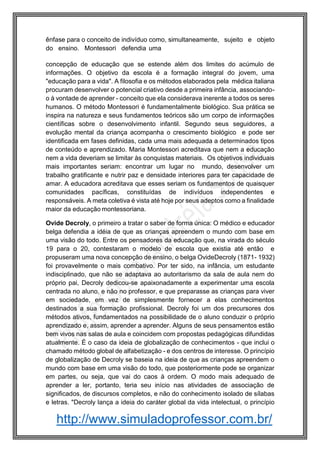 http://www.simuladoprofessor.com.br/
ênfase para o conceito de indivíduo como, simultaneamente, sujeito e objeto
do ensino. Montessori defendia uma
concepção de educação que se estende além dos limites do acúmulo de
informações. O objetivo da escola é a formação integral do jovem, uma
"educação para a vida". A filosofia e os métodos elaborados pela médica italiana
procuram desenvolver o potencial criativo desde a primeira infância, associando-
o à vontade de aprender - conceito que ela considerava inerente a todos os seres
humanos. O método Montessori é fundamentalmente biológico. Sua prática se
inspira na natureza e seus fundamentos teóricos são um corpo de informações
científicas sobre o desenvolvimento infantil. Segundo seus seguidores, a
evolução mental da criança acompanha o crescimento biológico e pode ser
identificada em fases definidas, cada uma mais adequada a determinados tipos
de conteúdo e aprendizado. Maria Montessori acreditava que nem a educação
nem a vida deveriam se limitar às conquistas materiais. Os objetivos individuais
mais importantes seriam: encontrar um lugar no mundo, desenvolver um
trabalho gratificante e nutrir paz e densidade interiores para ter capacidade de
amar. A educadora acreditava que esses seriam os fundamentos de quaisquer
comunidades pacíficas, constituídas de indivíduos independentes e
responsáveis. A meta coletiva é vista até hoje por seus adeptos como a finalidade
maior da educação montessoriana.
Ovide Decroly, o primeiro a tratar o saber de forma única: O médico e educador
belga defendia a idéia de que as crianças apreendem o mundo com base em
uma visão do todo. Entre os pensadores da educação que, na virada do século
19 para o 20, contestaram o modelo de escola que existia até então e
propuseram uma nova concepção de ensino, o belga OvideDecroly (1871- 1932)
foi provavelmente o mais combativo. Por ter sido, na infância, um estudante
indisciplinado, que não se adaptava ao autoritarismo da sala de aula nem do
próprio pai, Decroly dedicou-se apaixonadamente a experimentar uma escola
centrada no aluno, e não no professor, e que preparasse as crianças para viver
em sociedade, em vez de simplesmente fornecer a elas conhecimentos
destinados a sua formação profissional. Decroly foi um dos precursores dos
métodos ativos, fundamentados na possibilidade de o aluno conduzir o próprio
aprendizado e, assim, aprender a aprender. Alguns de seus pensamentos estão
bem vivos nas salas de aula e coincidem com propostas pedagógicas difundidas
atualmente. É o caso da ideia de globalização de conhecimentos - que inclui o
chamado método global de alfabetização - e dos centros de interesse. O princípio
de globalização de Decroly se baseia na ideia de que as crianças apreendem o
mundo com base em uma visão do todo, que posteriormente pode se organizar
em partes, ou seja, que vai do caos à ordem. O modo mais adequado de
aprender a ler, portanto, teria seu início nas atividades de associação de
significados, de discursos completos, e não do conhecimento isolado de sílabas
e letras. "Decroly lança a ideia do caráter global da vida intelectual, o princípio
 