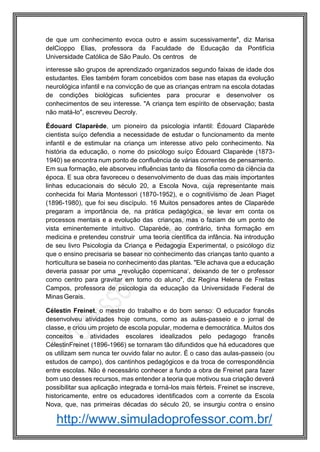 http://www.simuladoprofessor.com.br/
de que um conhecimento evoca outro e assim sucessivamente", diz Marisa
delCioppo Elias, professora da Faculdade de Educação da Pontifícia
Universidade Católica de São Paulo. Os centros de
interesse são grupos de aprendizado organizados segundo faixas de idade dos
estudantes. Eles também foram concebidos com base nas etapas da evolução
neurológica infantil e na convicção de que as crianças entram na escola dotadas
de condições biológicas suficientes para procurar e desenvolver os
conhecimentos de seu interesse. "A criança tem espírito de observação; basta
não matá-lo", escreveu Decroly.
Édouard Claparède, um pioneiro da psicologia infantil: Édouard Claparède
cientista suíço defendia a necessidade de estudar o funcionamento da mente
infantil e de estimular na criança um interesse ativo pelo conhecimento. Na
história da educação, o nome do psicólogo suíço Édouard Claparède (1873-
1940) se encontra num ponto de confluência de várias correntes de pensamento.
Em sua formação, ele absorveu influências tanto da filosofia como da ciência da
época. E sua obra favoreceu o desenvolvimento de duas das mais importantes
linhas educacionais do século 20, a Escola Nova, cuja representante mais
conhecida foi Maria Montessori (1870-1952), e o cognitivismo de Jean Piaget
(1896-1980), que foi seu discípulo. 16 Muitos pensadores antes de Claparède
pregaram a importância de, na prática pedagógica, se levar em conta os
processos mentais e a evolução das crianças, mas o faziam de um ponto de
vista eminentemente intuitivo. Claparède, ao contrário, tinha formação em
medicina e pretendeu construir uma teoria científica da infância. Na introdução
de seu livro Psicologia da Criança e Pedagogia Experimental, o psicólogo diz
que o ensino precisaria se basear no conhecimento das crianças tanto quanto a
horticultura se baseia no conhecimento das plantas. "Ele achava que a educação
deveria passar por uma ‗revolução copernicana‘, deixando de ter o professor
como centro para gravitar em torno do aluno", diz Regina Helena de Freitas
Campos, professora de psicologia da educação da Universidade Federal de
Minas Gerais.
Célestin Freinet, o mestre do trabalho e do bom senso: O educador francês
desenvolveu atividades hoje comuns, como as aulas-passeio e o jornal de
classe, e criou um projeto de escola popular, moderna e democrática. Muitos dos
conceitos e atividades escolares idealizados pelo pedagogo francês
CélestinFreinet (1896-1966) se tornaram tão difundidos que há educadores que
os utilizam sem nunca ter ouvido falar no autor. É o caso das aulas-passeio (ou
estudos de campo), dos cantinhos pedagógicos e da troca de correspondência
entre escolas. Não é necessário conhecer a fundo a obra de Freinet para fazer
bom uso desses recursos, mas entender a teoria que motivou sua criação deverá
possibilitar sua aplicação integrada e torná-los mais férteis. Freinet se inscreve,
historicamente, entre os educadores identificados com a corrente da Escola
Nova, que, nas primeiras décadas do século 20, se insurgiu contra o ensino
 
